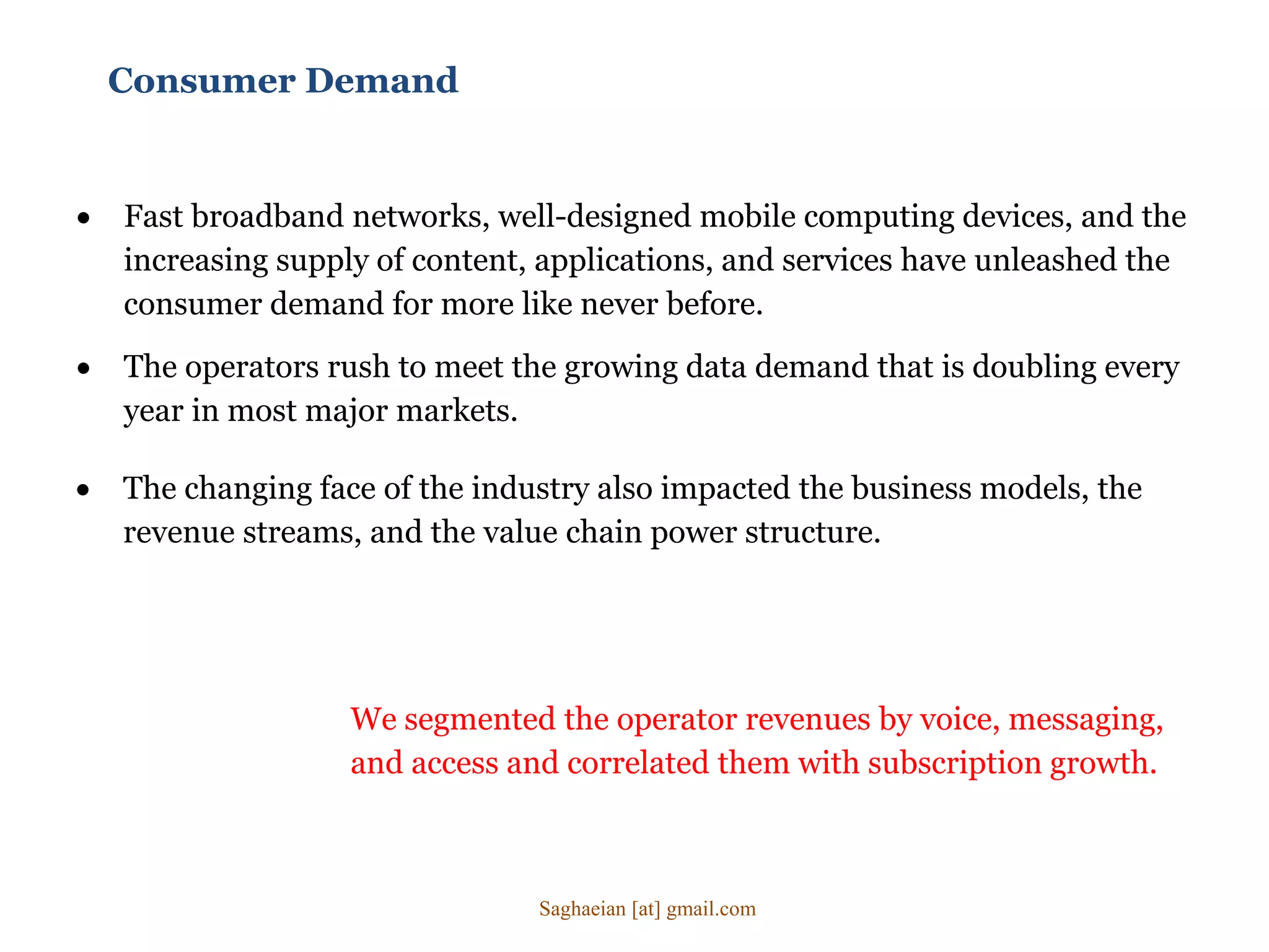 Consumer Demand
 Fast broadband networks, well-designed mobile computing devices, and the
increasing supply of content, applications, and services have unleashed the
consumer demand for more like never before.
 The changing face of the industry also impacted the business models, the
revenue streams, and the value chain power structure.
 The operators rush to meet the growing data demand that is doubling every
year in most major markets.
We segmented the operator revenues by voice, messaging,
and access and correlated them with subscription growth.
Saghaeian [at] gmail.com
 