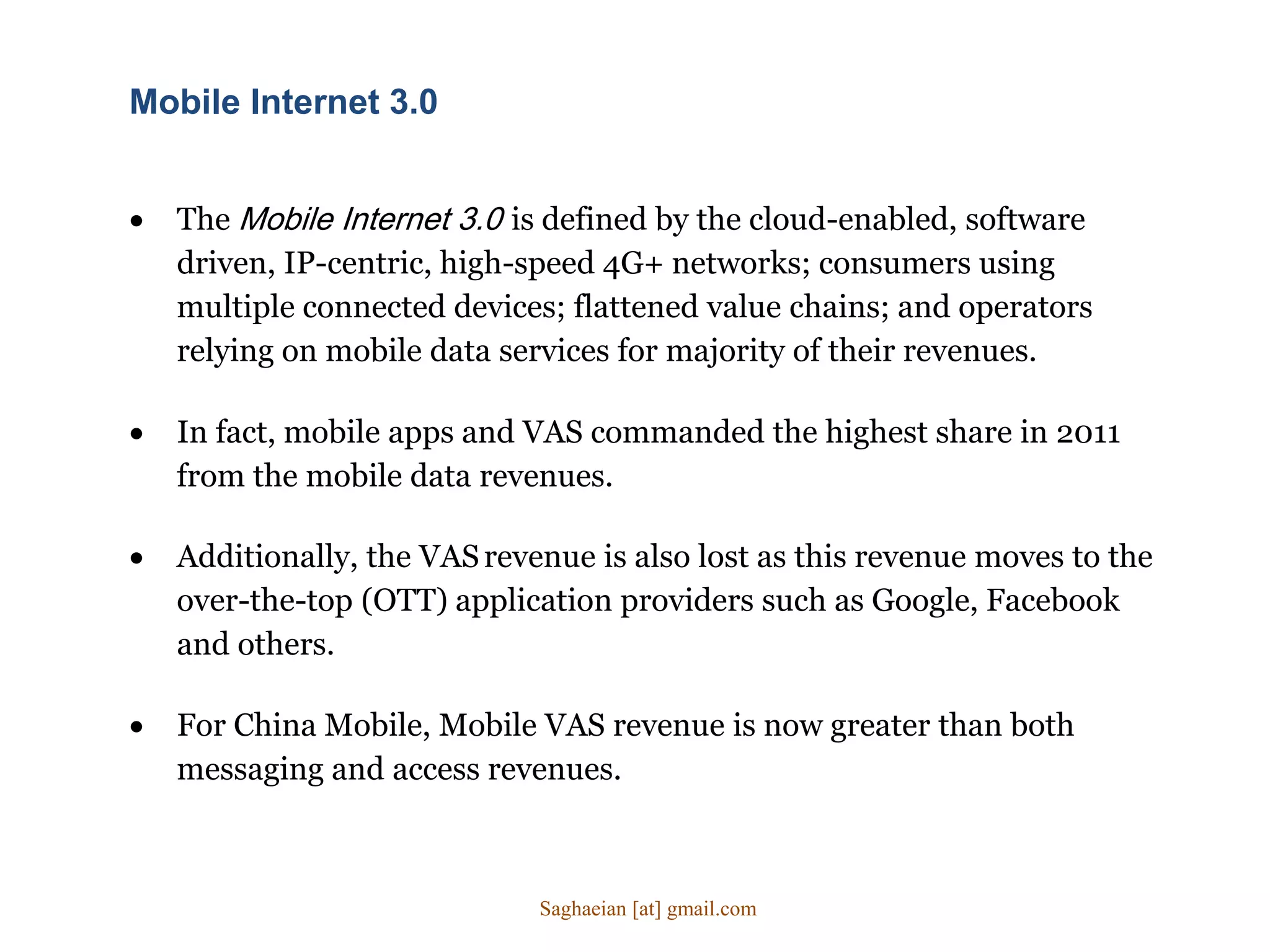  The Mobile Internet 3.0 is defined by the cloud-enabled, software
driven, IP-centric, high-speed 4G+ networks; consumers using
multiple connected devices; flattened value chains; and operators
relying on mobile data services for majority of their revenues.
Mobile Internet 3.0
 In fact, mobile apps and VAS commanded the highest share in 2011
from the mobile data revenues.
 Additionally, the VASrevenue is also lost as this revenue moves to the
over-the-top (OTT) application providers such as Google, Facebook
and others.
 For China Mobile, Mobile VAS revenue is now greater than both
messaging and access revenues.
Saghaeian [at] gmail.com
 