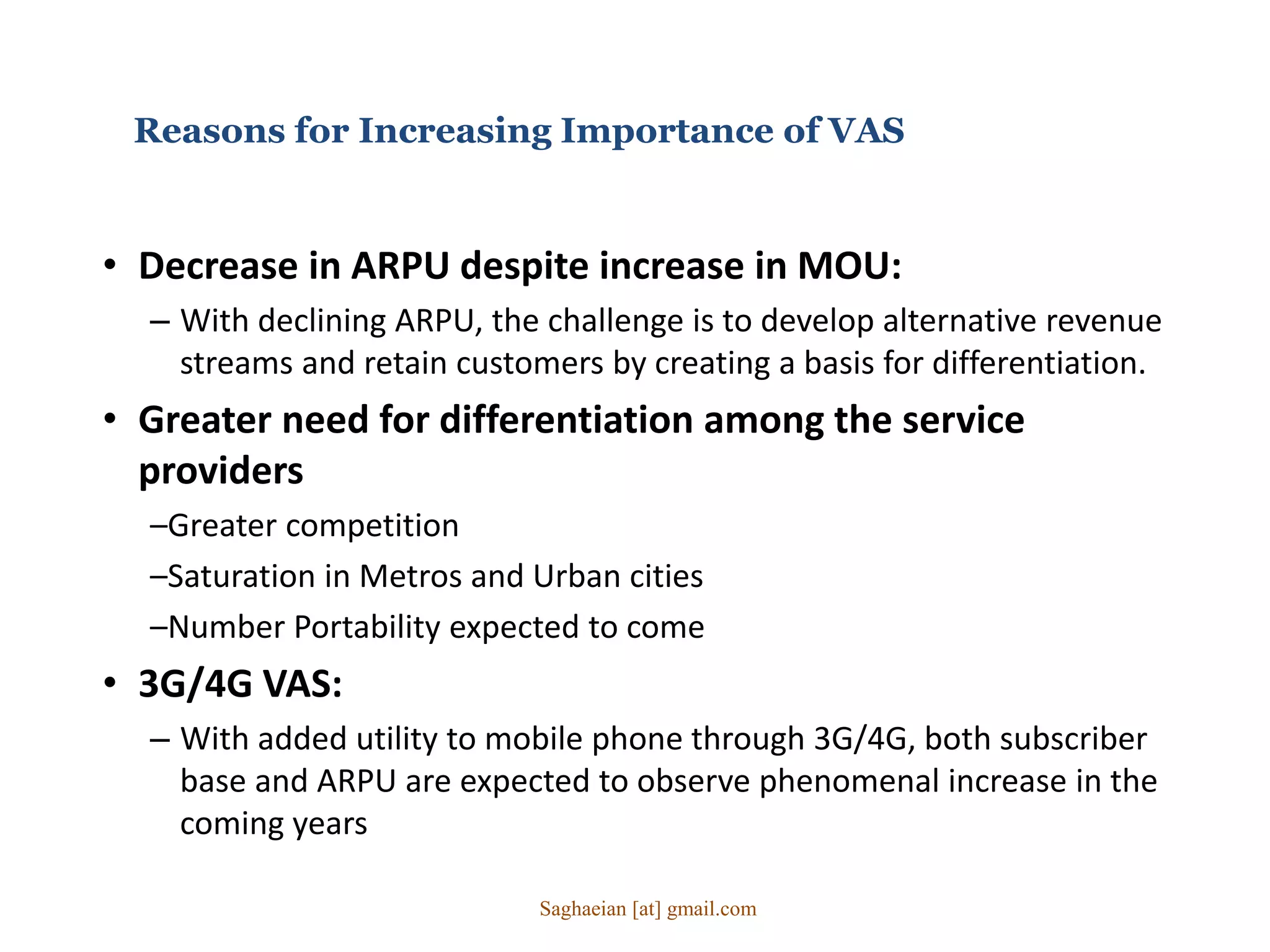Reasons for Increasing Importance of VAS
• Decrease in ARPU despite increase in MOU:
– With declining ARPU, the challenge is to develop alternative revenue
streams and retain customers by creating a basis for differentiation.
• Greater need for differentiation among the service
providers
–Greater competition
–Saturation in Metros and Urban cities
–Number Portability expected to come
• 3G/4G VAS:
– With added utility to mobile phone through 3G/4G, both subscriber
base and ARPU are expected to observe phenomenal increase in the
coming years
Saghaeian [at] gmail.com
 
