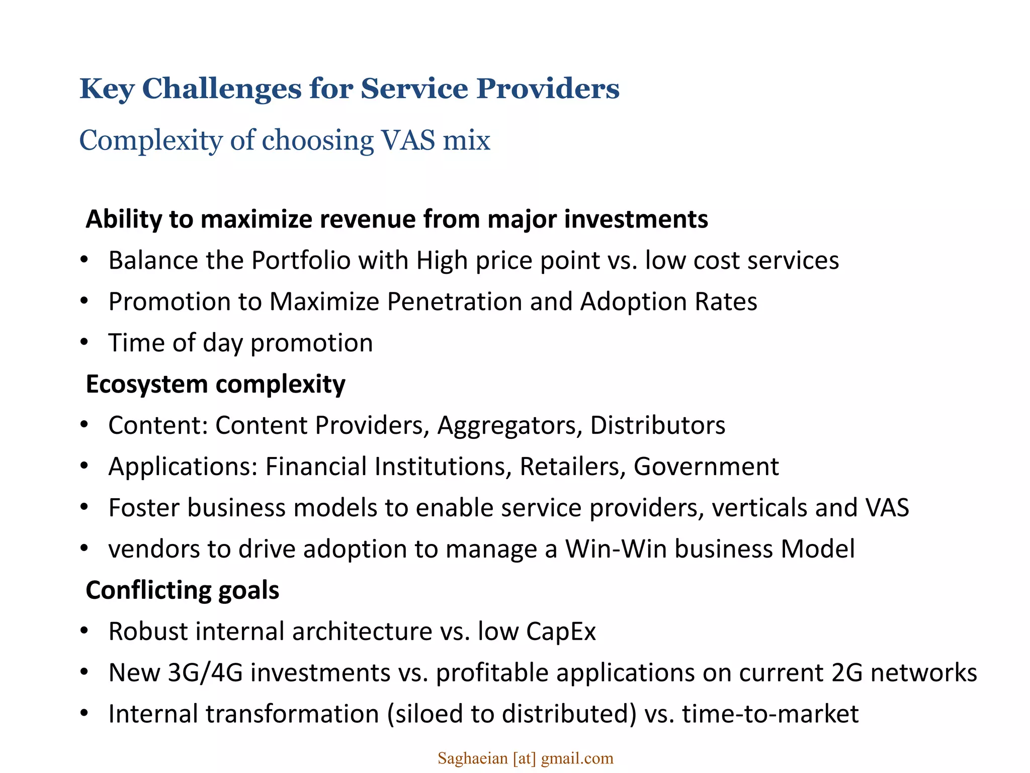 Key Challenges for Service Providers
Complexity of choosing VAS mix
Ability to maximize revenue from major investments
• Balance the Portfolio with High price point vs. low cost services
• Promotion to Maximize Penetration and Adoption Rates
• Time of day promotion
Ecosystem complexity
• Content: Content Providers, Aggregators, Distributors
• Applications: Financial Institutions, Retailers, Government
• Foster business models to enable service providers, verticals and VAS
• vendors to drive adoption to manage a Win-Win business Model
Conflicting goals
• Robust internal architecture vs. low CapEx
• New 3G/4G investments vs. profitable applications on current 2G networks
• Internal transformation (siloed to distributed) vs. time-to-market
Saghaeian [at] gmail.com
 