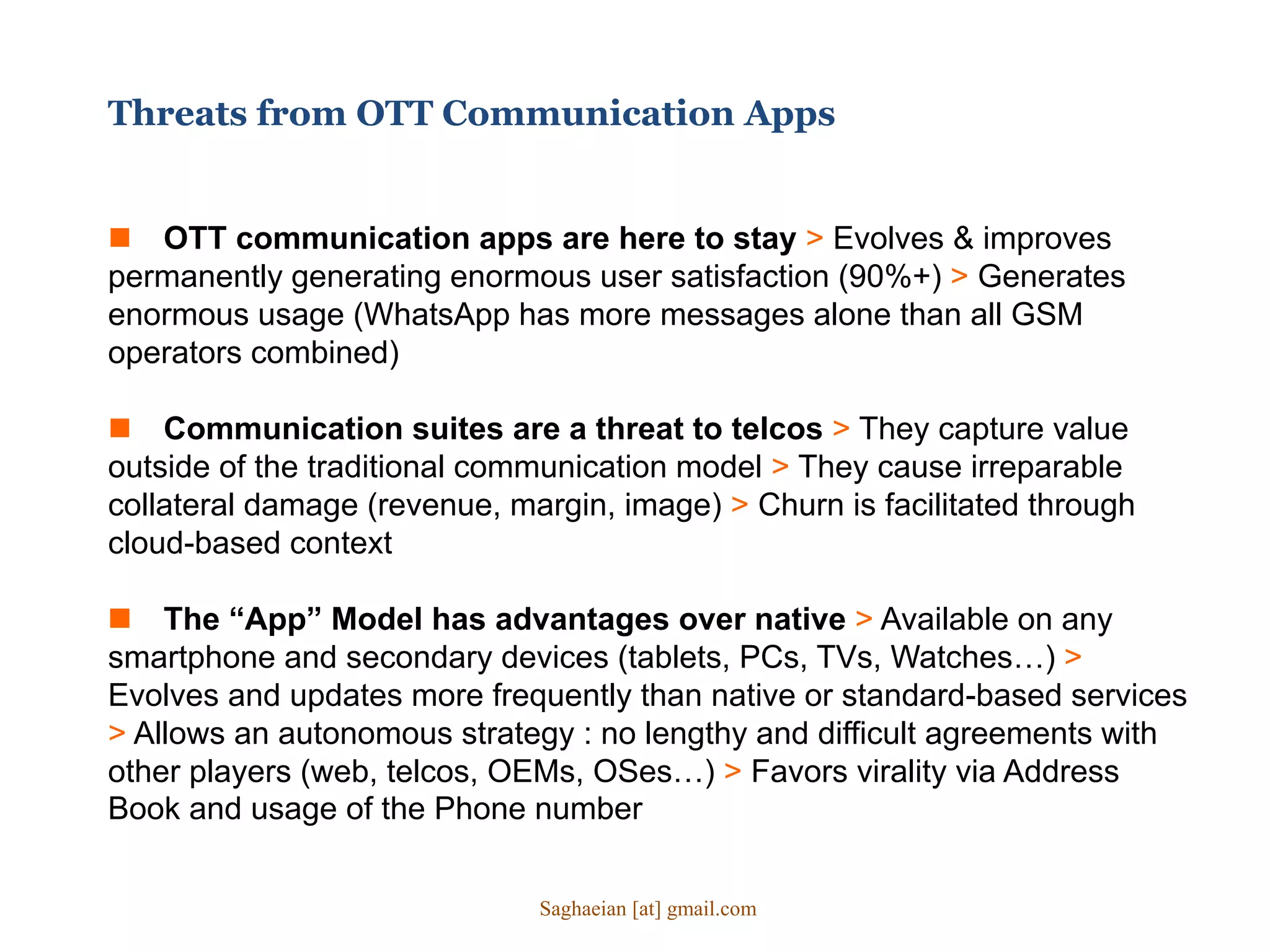 Threats from OTT Communication Apps
 OTT communication apps are here to stay > Evolves & improves
permanently generating enormous user satisfaction (90%+) > Generates
enormous usage (WhatsApp has more messages alone than all GSM
operators combined)
 Communication suites are a threat to telcos > They capture value
outside of the traditional communication model > They cause irreparable
collateral damage (revenue, margin, image) > Churn is facilitated through
cloud-based context
 The “App” Model has advantages over native > Available on any
smartphone and secondary devices (tablets, PCs, TVs, Watches…) >
Evolves and updates more frequently than native or standard-based services
> Allows an autonomous strategy : no lengthy and difficult agreements with
other players (web, telcos, OEMs, OSes…) > Favors virality via Address
Book and usage of the Phone number
Saghaeian [at] gmail.com
 