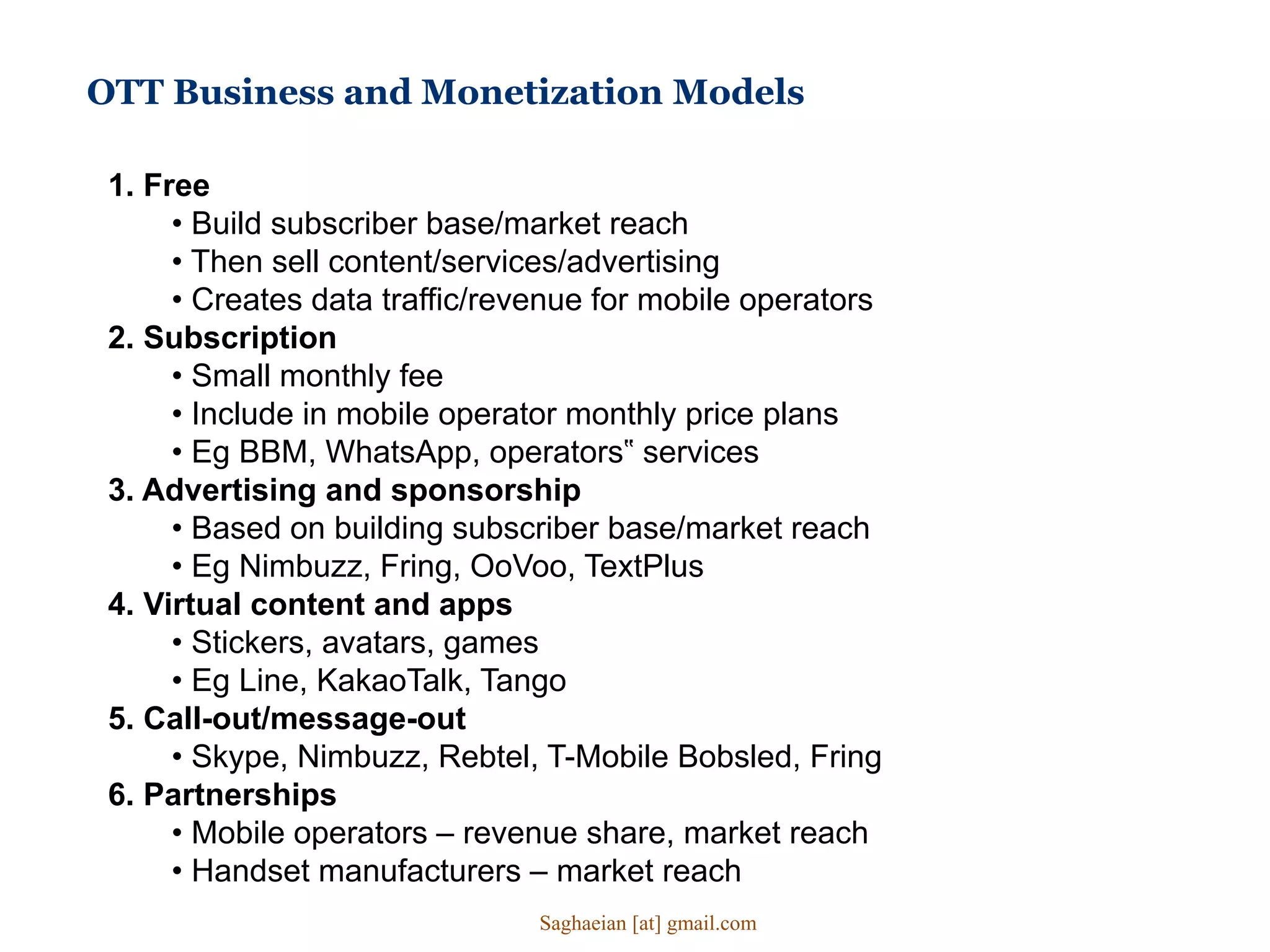 OTT Business and Monetization Models
1. Free
• Build subscriber base/market reach
• Then sell content/services/advertising
• Creates data traffic/revenue for mobile operators
2. Subscription
• Small monthly fee
• Include in mobile operator monthly price plans
• Eg BBM, WhatsApp, operators‟ services
3. Advertising and sponsorship
• Based on building subscriber base/market reach
• Eg Nimbuzz, Fring, OoVoo, TextPlus
4. Virtual content and apps
• Stickers, avatars, games
• Eg Line, KakaoTalk, Tango
5. Call-out/message-out
• Skype, Nimbuzz, Rebtel, T-Mobile Bobsled, Fring
6. Partnerships
• Mobile operators – revenue share, market reach
• Handset manufacturers – market reach
Saghaeian [at] gmail.com
 