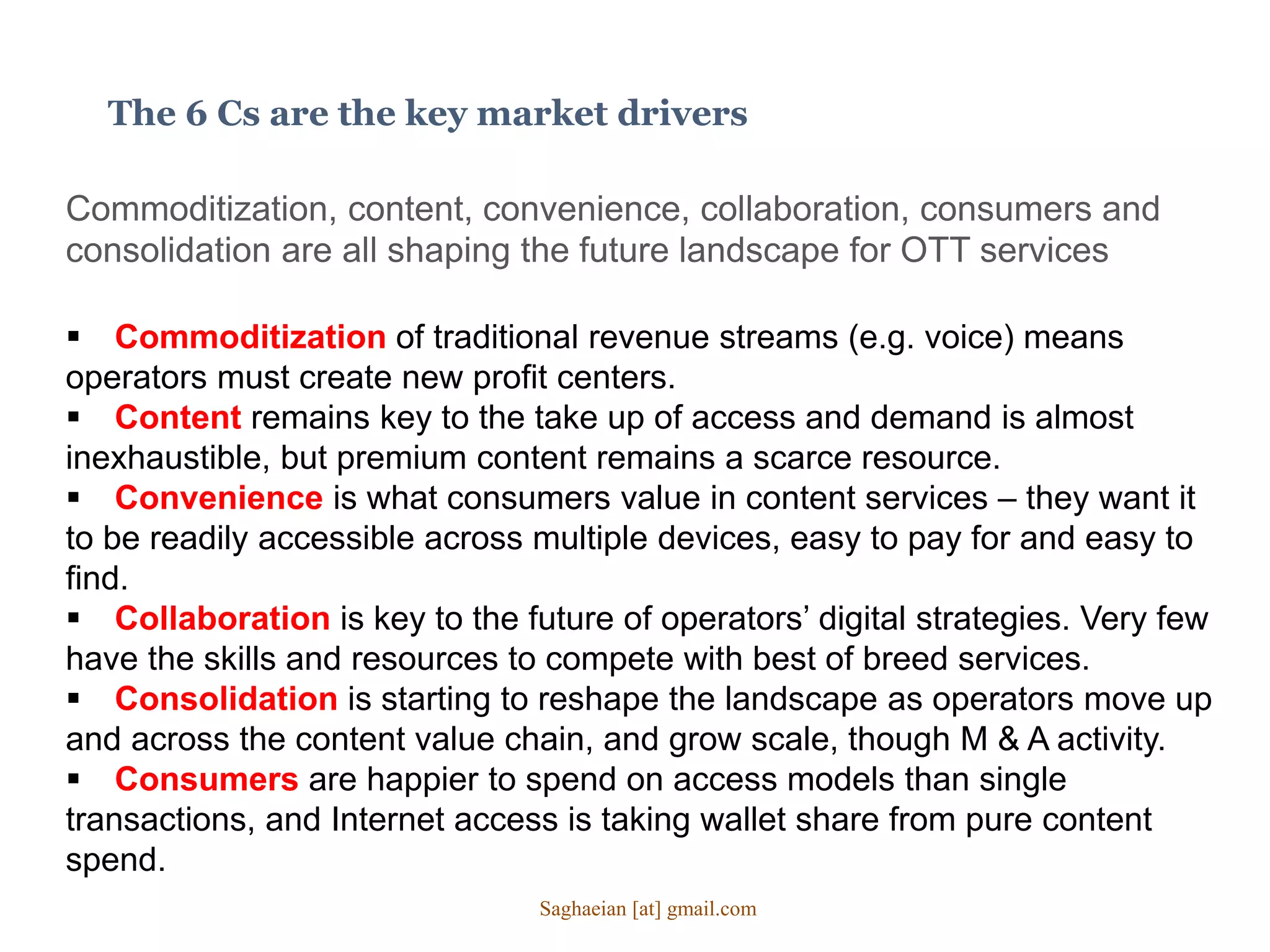 The 6 Cs are the key market drivers
Commoditization, content, convenience, collaboration, consumers and
consolidation are all shaping the future landscape for OTT services
 Commoditization of traditional revenue streams (e.g. voice) means
operators must create new profit centers.
 Content remains key to the take up of access and demand is almost
inexhaustible, but premium content remains a scarce resource.
 Convenience is what consumers value in content services – they want it
to be readily accessible across multiple devices, easy to pay for and easy to
find.
 Collaboration is key to the future of operators’ digital strategies. Very few
have the skills and resources to compete with best of breed services.
 Consolidation is starting to reshape the landscape as operators move up
and across the content value chain, and grow scale, though M & A activity.
 Consumers are happier to spend on access models than single
transactions, and Internet access is taking wallet share from pure content
spend.
Saghaeian [at] gmail.com
 