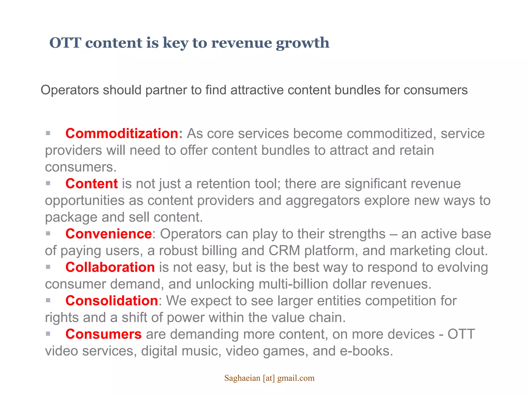 OTT content is key to revenue growth
Operators should partner to find attractive content bundles for consumers
 Commoditization: As core services become commoditized, service
providers will need to offer content bundles to attract and retain
consumers.
 Content is not just a retention tool; there are significant revenue
opportunities as content providers and aggregators explore new ways to
package and sell content.
 Convenience: Operators can play to their strengths – an active base
of paying users, a robust billing and CRM platform, and marketing clout.
 Collaboration is not easy, but is the best way to respond to evolving
consumer demand, and unlocking multi-billion dollar revenues.
 Consolidation: We expect to see larger entities competition for
rights and a shift of power within the value chain.
 Consumers are demanding more content, on more devices - OTT
video services, digital music, video games, and e-books.
Saghaeian [at] gmail.com
 