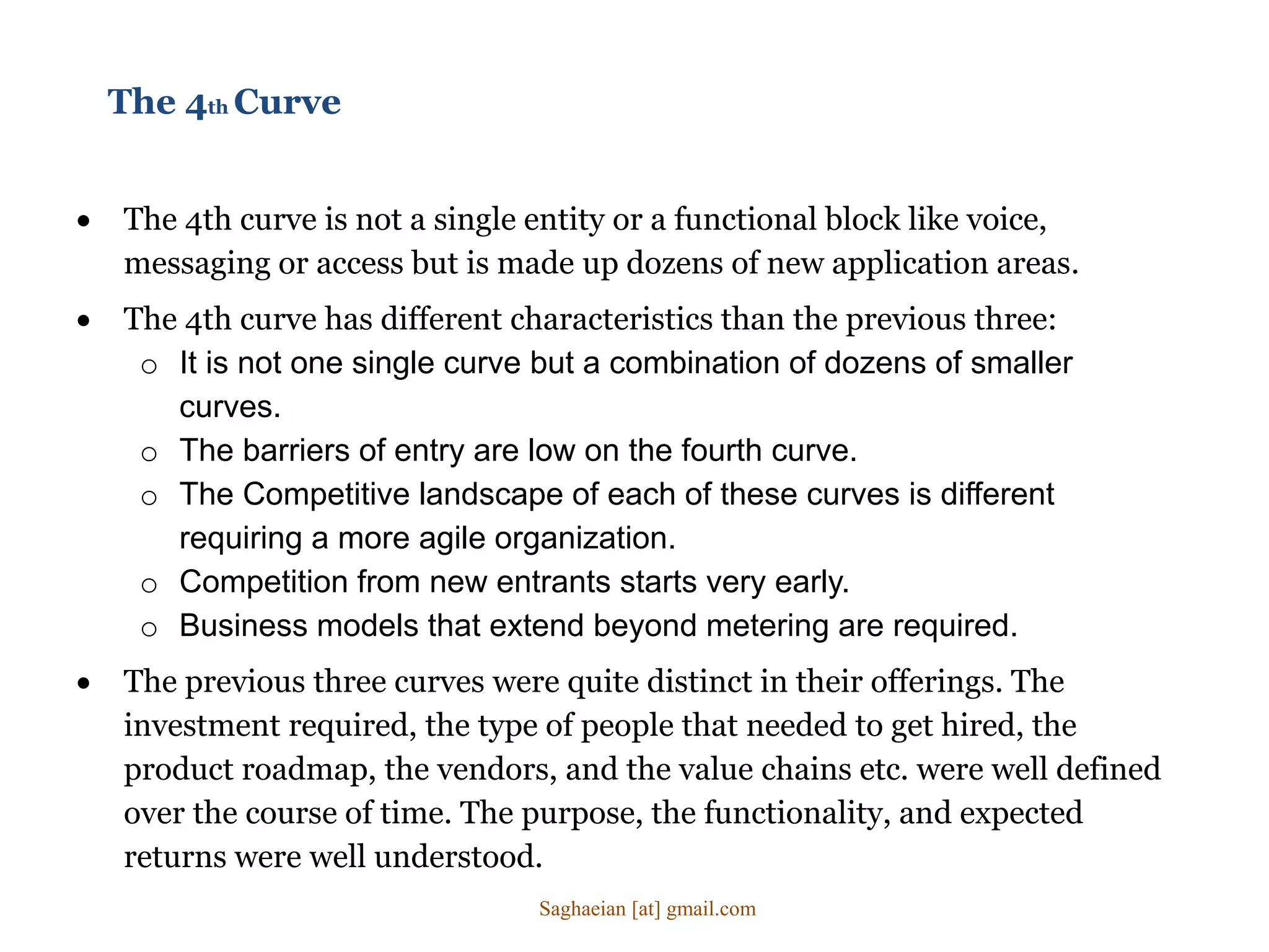 The 4th Curve
 The 4th curve is not a single entity or a functional block like voice,
messaging or access but is made up dozens of new application areas.
 The 4th curve has different characteristics than the previous three:
o It is not one single curve but a combination of dozens of smaller
curves.
o The barriers of entry are low on the fourth curve.
o The Competitive landscape of each of these curves is different
requiring a more agile organization.
o Competition from new entrants starts very early.
o Business models that extend beyond metering are required.
 The previous three curves were quite distinct in their offerings. The
investment required, the type of people that needed to get hired, the
product roadmap, the vendors, and the value chains etc. were well defined
over the course of time. The purpose, the functionality, and expected
returns were well understood.
Saghaeian [at] gmail.com
 