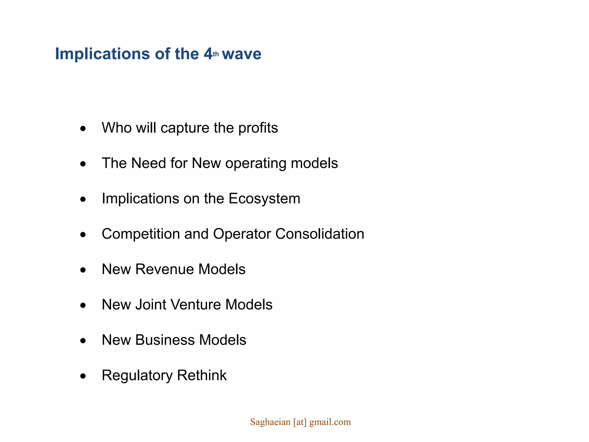  Who will capture the profits
 The Need for New operating models
 Implications on the Ecosystem
 Competition and Operator Consolidation
 New Revenue Models
 New Joint Venture Models
 New Business Models
 Regulatory Rethink
Implications of the 4th wave
Saghaeian [at] gmail.com
 