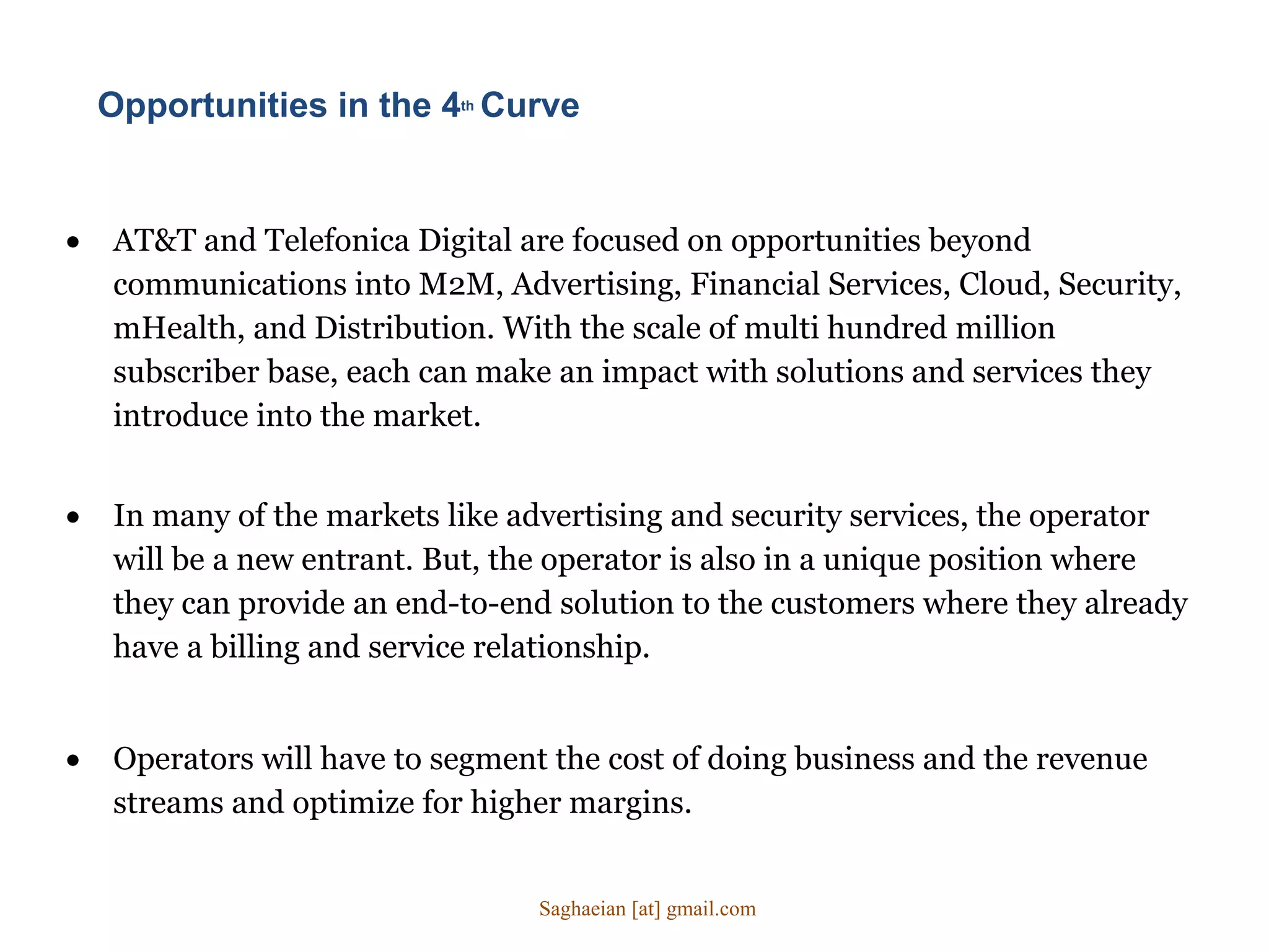 Opportunities in the 4th Curve
 AT&T and Telefonica Digital are focused on opportunities beyond
communications into M2M, Advertising, Financial Services, Cloud, Security,
mHealth, and Distribution. With the scale of multi hundred million
subscriber base, each can make an impact with solutions and services they
introduce into the market.
 In many of the markets like advertising and security services, the operator
will be a new entrant. But, the operator is also in a unique position where
they can provide an end-to-end solution to the customers where they already
have a billing and service relationship.
 Operators will have to segment the cost of doing business and the revenue
streams and optimize for higher margins.
Saghaeian [at] gmail.com
 