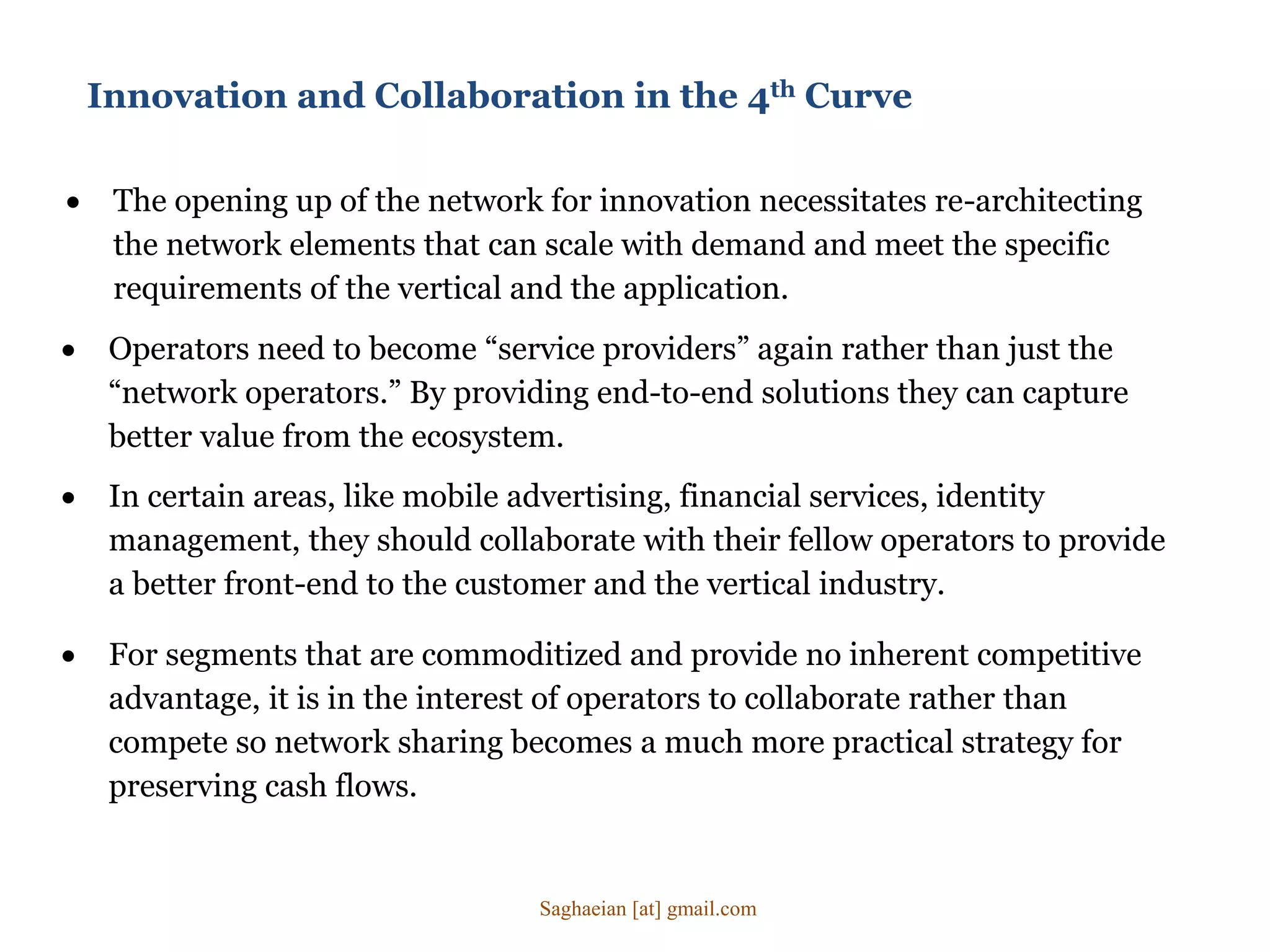 Innovation and Collaboration in the 4th Curve
 The opening up of the network for innovation necessitates re-architecting
the network elements that can scale with demand and meet the specific
requirements of the vertical and the application.
 In certain areas, like mobile advertising, financial services, identity
management, they should collaborate with their fellow operators to provide
a better front-end to the customer and the vertical industry.
 For segments that are commoditized and provide no inherent competitive
advantage, it is in the interest of operators to collaborate rather than
compete so network sharing becomes a much more practical strategy for
preserving cash flows.
 Operators need to become “service providers” again rather than just the
“network operators.” By providing end-to-end solutions they can capture
better value from the ecosystem.
Saghaeian [at] gmail.com
 
