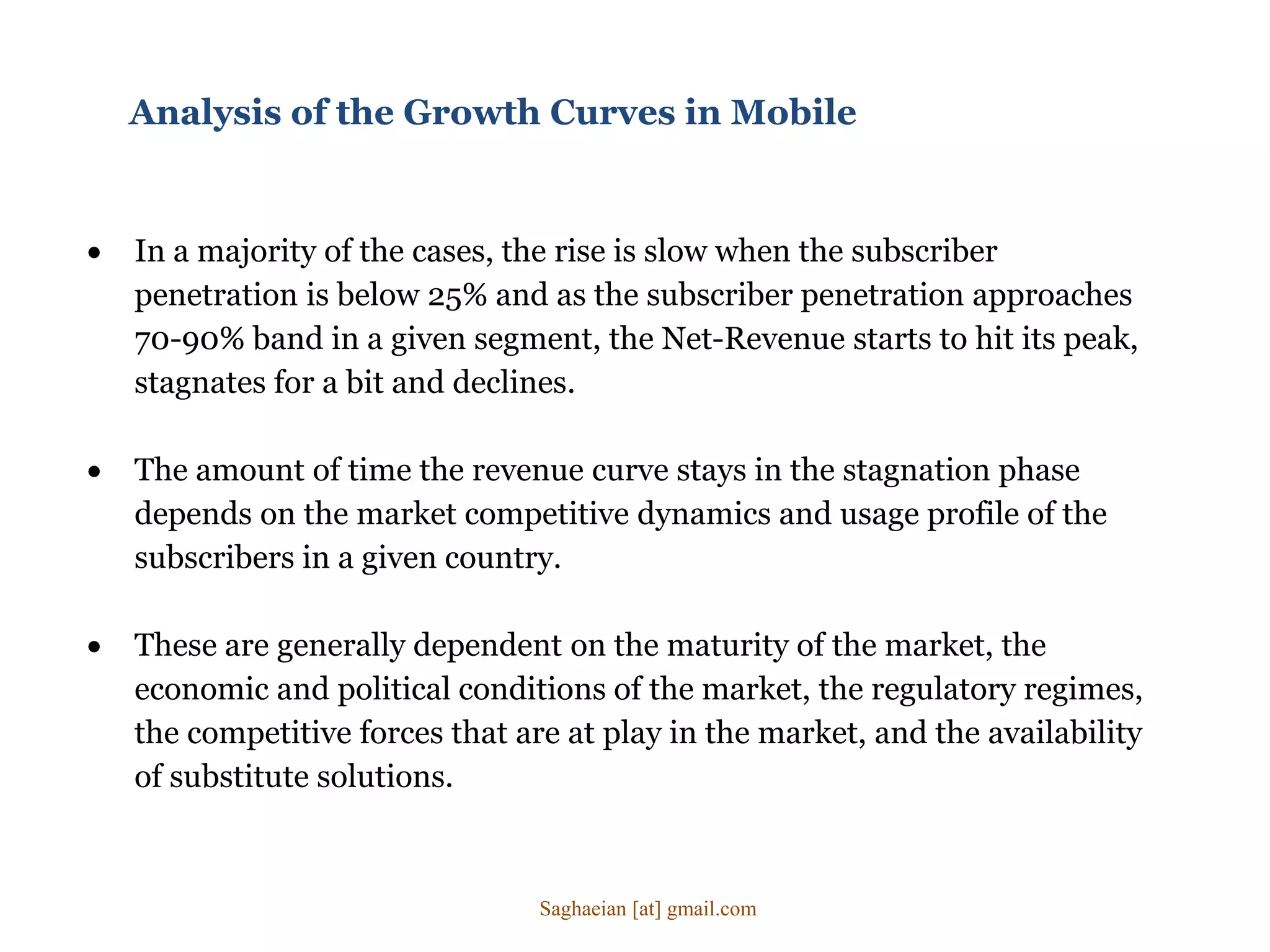  In a majority of the cases, the rise is slow when the subscriber
penetration is below 25% and as the subscriber penetration approaches
70-90% band in a given segment, the Net-Revenue starts to hit its peak,
stagnates for a bit and declines.
 The amount of time the revenue curve stays in the stagnation phase
depends on the market competitive dynamics and usage profile of the
subscribers in a given country.
 These are generally dependent on the maturity of the market, the
economic and political conditions of the market, the regulatory regimes,
the competitive forces that are at play in the market, and the availability
of substitute solutions.
Analysis of the Growth Curves in Mobile
Saghaeian [at] gmail.com
 