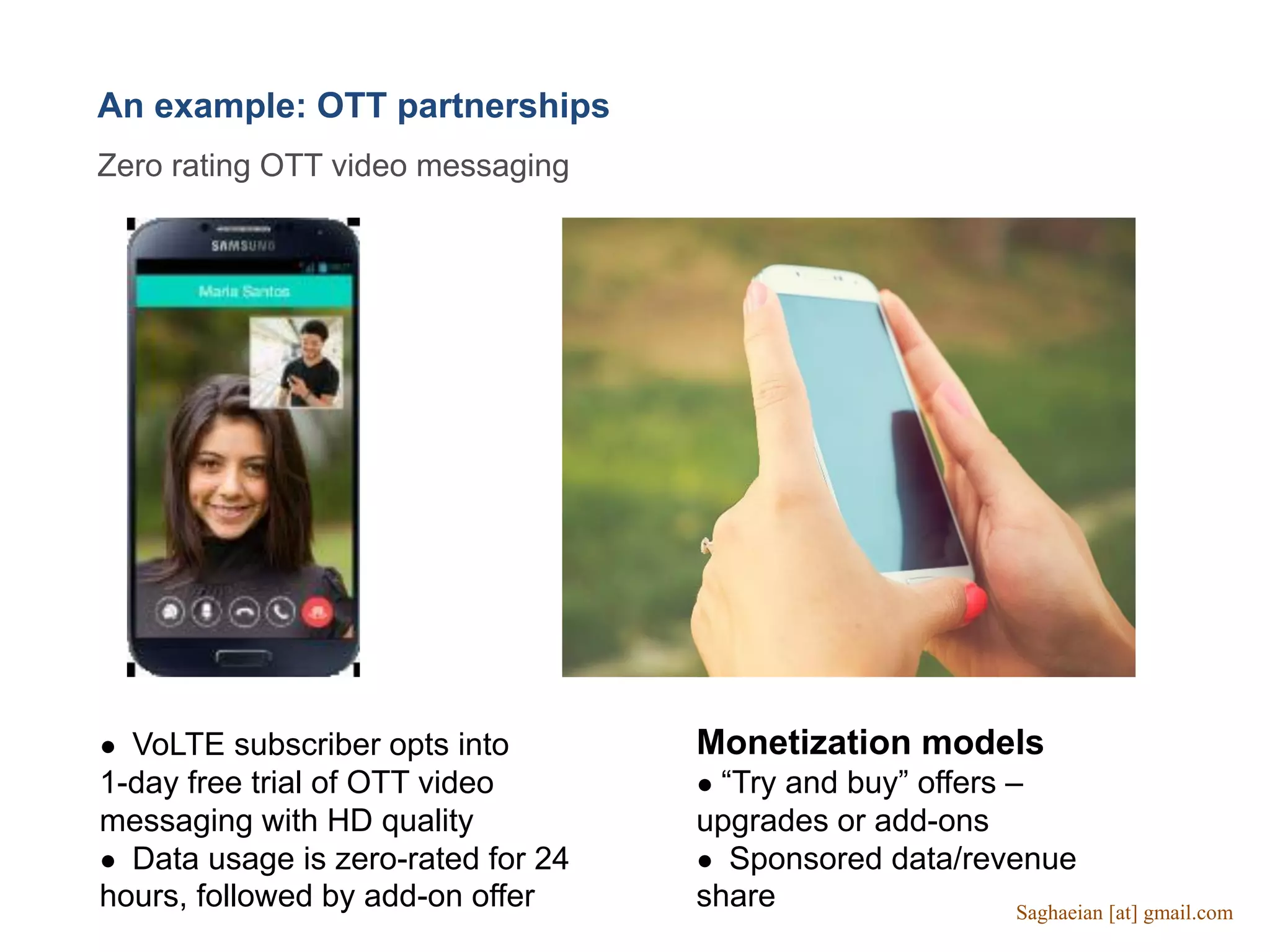 An example: OTT partnerships
Zero rating OTT video messaging
● VoLTE subscriber opts into
1-day free trial of OTT video
messaging with HD quality
● Data usage is zero-rated for 24
hours, followed by add-on offer
Monetization models
● “Try and buy” offers –
upgrades or add-ons
● Sponsored data/revenue
share Saghaeian [at] gmail.com
 