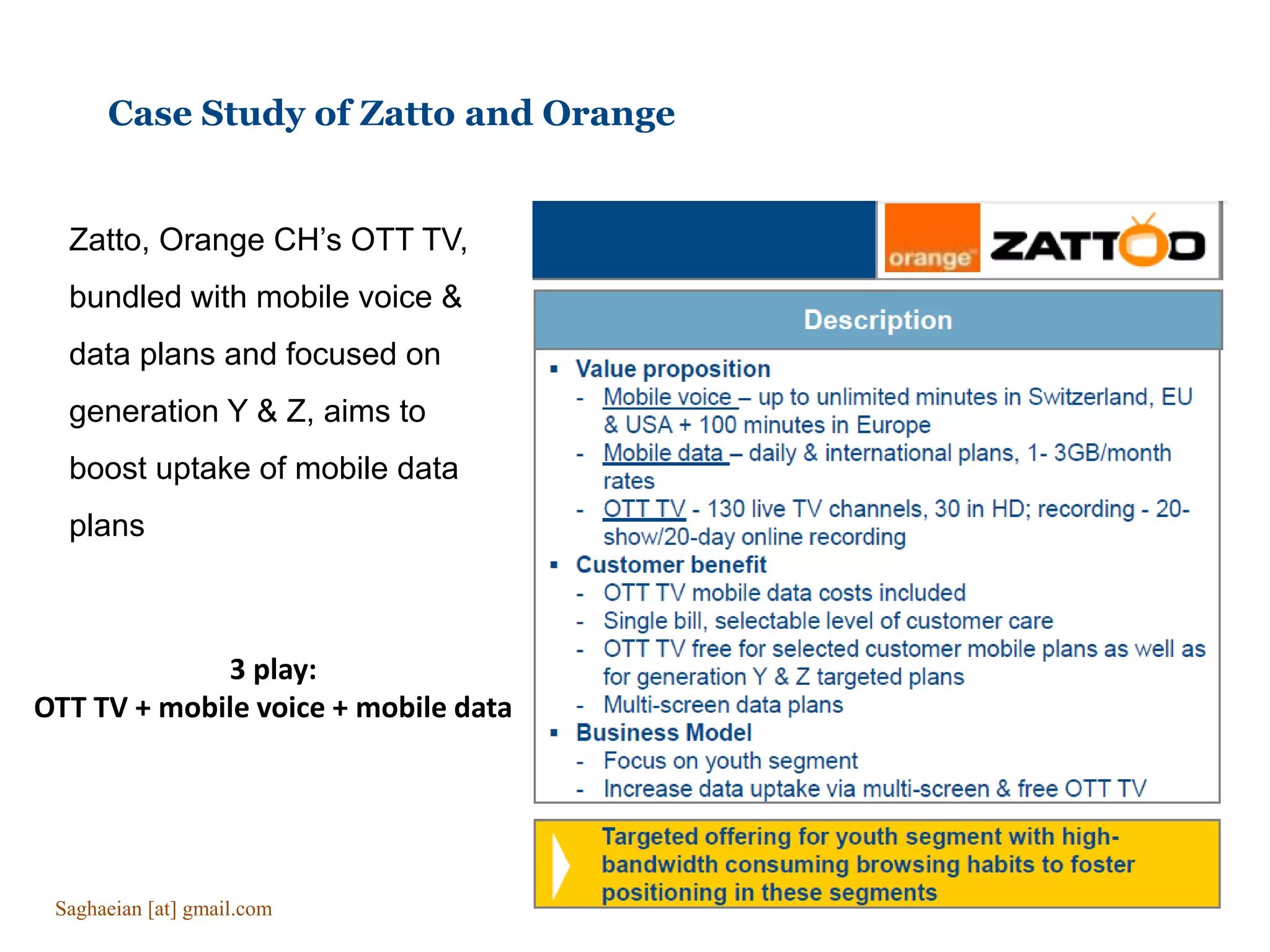 Case Study of Zatto and Orange
Zatto, Orange CH’s OTT TV,
bundled with mobile voice &
data plans and focused on
generation Y & Z, aims to
boost uptake of mobile data
plans
3 play:
OTT TV + mobile voice + mobile data
Saghaeian [at] gmail.com
 