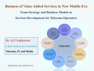 Business of Value Added Services in New Mobile Era
From Strategy and Business Models to
Services Development for Telecoms Operators
By ALI Saghaeian
Chief Analyst & Consultant
Telecoms, IT, and Media
Saghaeian [at] gmail.com
 