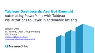 January 2016
SD Tableau User Group Meeting
Eric Ramos
eric.ramos@businessol.com
https://www.linkedin.com/in/eramos42
Tableau Dashboards Are Not Enough!
Automating PowerPoint with Tableau
Visualizations to Layer in Actionable Insights
 