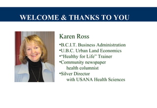 WELCOME & THANKS TO YOU

        Karen Ross
        •B.C.I.T. Business Administration
        •U.B.C. Urban Land Economics
        •“Healthy for Life” Trainer
        •Community newspaper
            health columnist
        •Silver Director
            with USANA Health Sciences
 