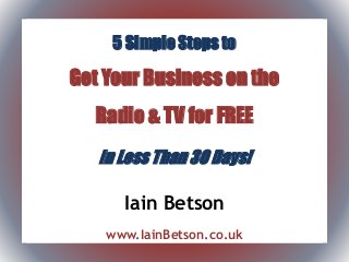 5 Simple Steps to
Get Your Business on the
Radio & TV for FREE
In Less Than 30 Days!
Iain Betson
www.IainBetson.co.uk
 