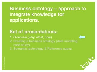 Business ontology – approach to
                           integrate knowledge for
                           applications.

                           Set of presentations:
                           1. Overview (why, what, how)
                           2. Creating a business ontology (data modeling
                              case study)
                           3. Semantic technology & Reference cases
© 2011 Tieto Corporation
 
