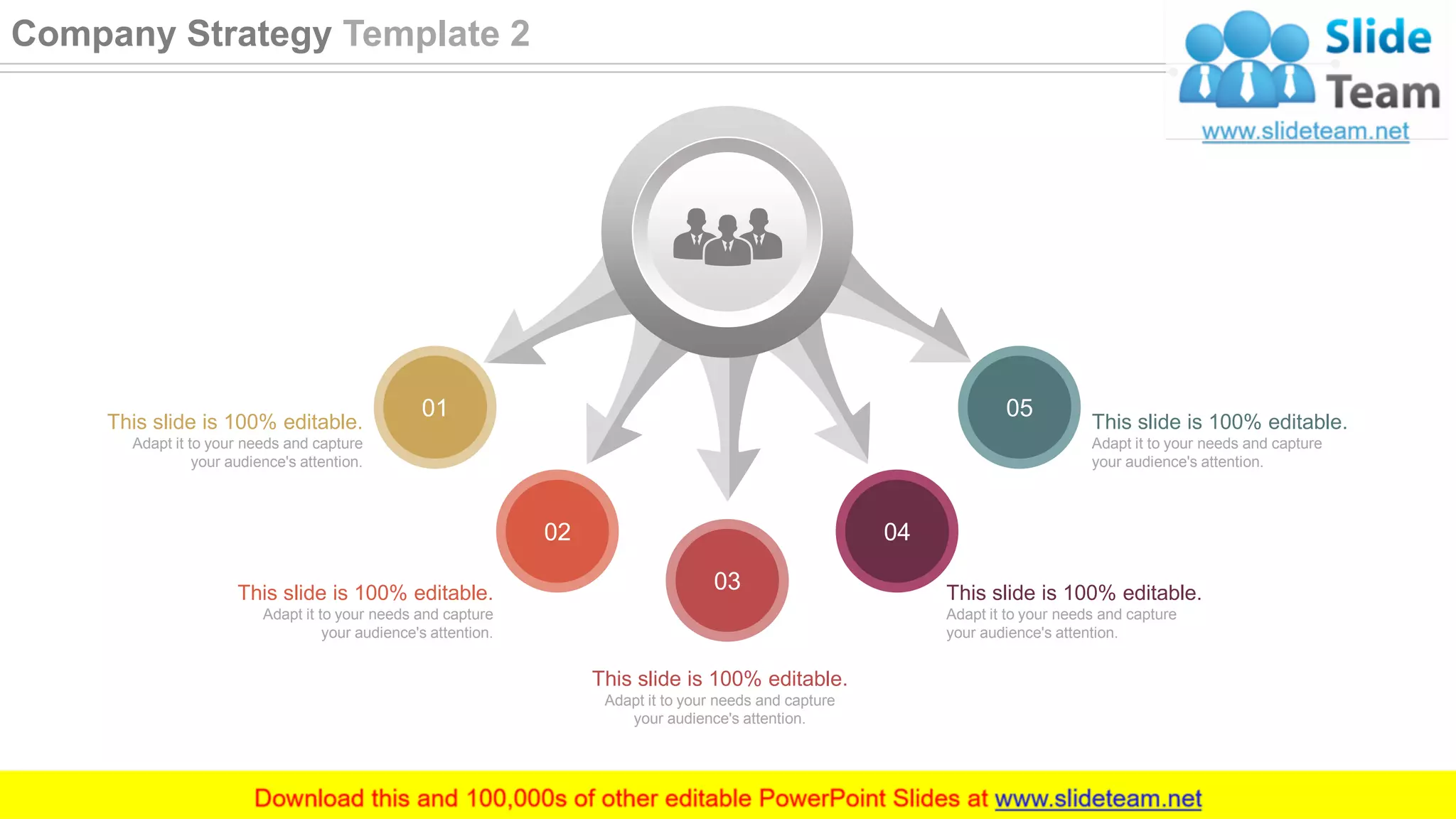 01
02
03
04
05
This slide is 100% editable.
Adapt it to your needs and capture
your audience's attention.
This slide is 100% editable.
Adapt it to your needs and capture
your audience's attention.
This slide is 100% editable.
Adapt it to your needs and capture
your audience's attention.
This slide is 100% editable.
Adapt it to your needs and capture
your audience's attention.
This slide is 100% editable.
Adapt it to your needs and capture
your audience's attention.
11
Company Strategy Template 2
 