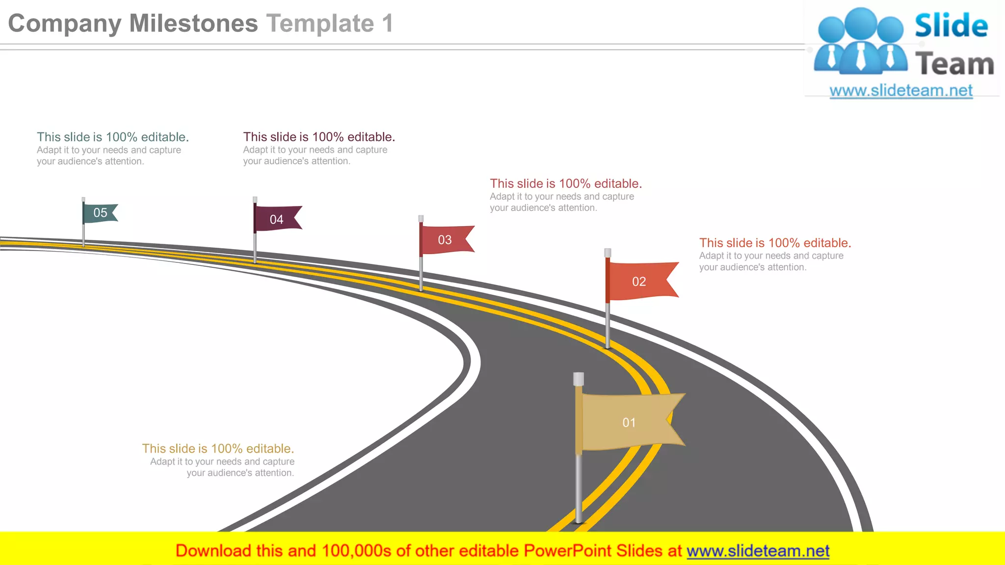 01
02
03
04
05
This slide is 100% editable.
Adapt it to your needs and capture
your audience's attention.
This slide is 100% editable.
Adapt it to your needs and capture
your audience's attention.
This slide is 100% editable.
Adapt it to your needs and capture
your audience's attention.
This slide is 100% editable.
Adapt it to your needs and capture
your audience's attention.
This slide is 100% editable.
Adapt it to your needs and capture
your audience's attention.
21
Company Milestones Template 1
 