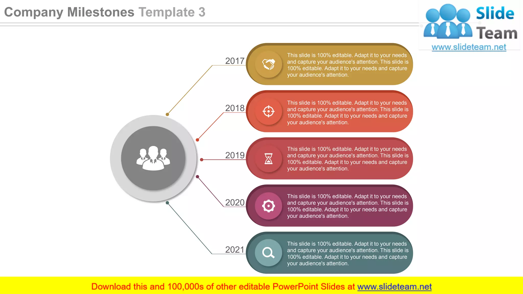 This slide is 100% editable. Adapt it to your needs
and capture your audience's attention. This slide is
100% editable. Adapt it to your needs and capture
your audience's attention.
This slide is 100% editable. Adapt it to your needs
and capture your audience's attention. This slide is
100% editable. Adapt it to your needs and capture
your audience's attention.
This slide is 100% editable. Adapt it to your needs
and capture your audience's attention. This slide is
100% editable. Adapt it to your needs and capture
your audience's attention.
This slide is 100% editable. Adapt it to your needs
and capture your audience's attention. This slide is
100% editable. Adapt it to your needs and capture
your audience's attention.
This slide is 100% editable. Adapt it to your needs
and capture your audience's attention. This slide is
100% editable. Adapt it to your needs and capture
your audience's attention.
2017
2018
2019
2020
2021
23
Company Milestones Template 3
 