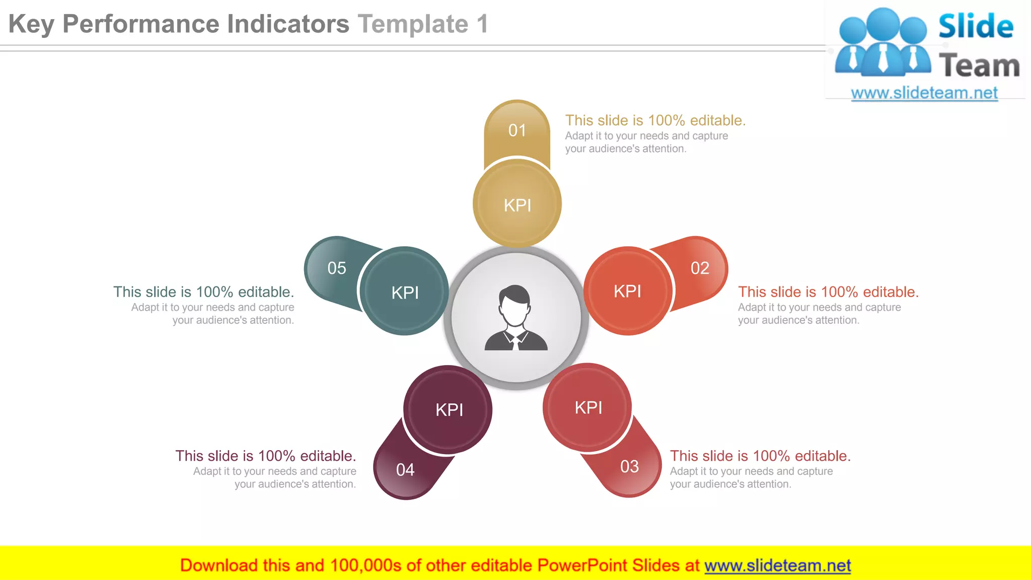 01
KPI
02
KPI
04
KPI
05
KPI
03
KPI
This slide is 100% editable.
Adapt it to your needs and capture
your audience's attention.
This slide is 100% editable.
Adapt it to your needs and capture
your audience's attention.
This slide is 100% editable.
Adapt it to your needs and capture
your audience's attention.
This slide is 100% editable.
Adapt it to your needs and capture
your audience's attention.
This slide is 100% editable.
Adapt it to your needs and capture
your audience's attention.
24
Key Performance Indicators Template 1
 