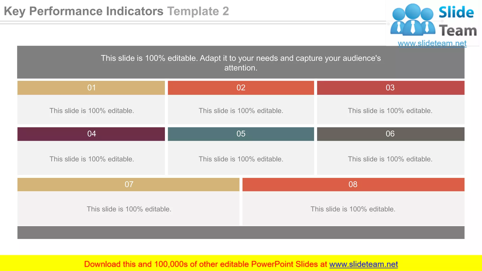 This slide is 100% editable. Adapt it to your needs and capture your audience's
attention.
01 02 03
This slide is 100% editable. This slide is 100% editable. This slide is 100% editable.
04 05 06
This slide is 100% editable. This slide is 100% editable. This slide is 100% editable.
07 08
This slide is 100% editable. This slide is 100% editable.
25
Key Performance Indicators Template 2
 