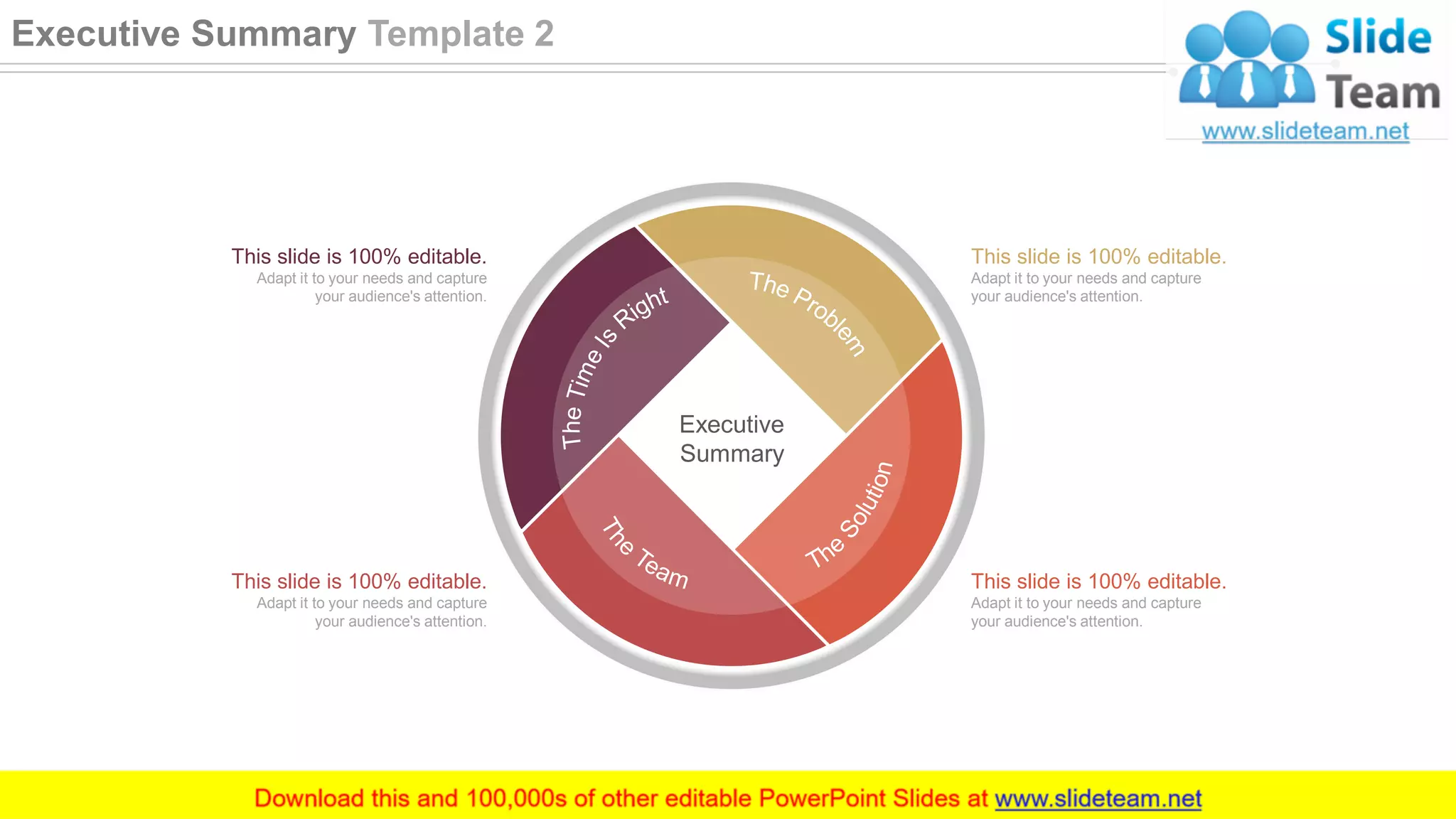 This slide is 100% editable.
Adapt it to your needs and capture
your audience's attention.
This slide is 100% editable.
Adapt it to your needs and capture
your audience's attention.
This slide is 100% editable.
Adapt it to your needs and capture
your audience's attention.
This slide is 100% editable.
Adapt it to your needs and capture
your audience's attention.
Executive
Summary
3
Executive Summary Template 2
 