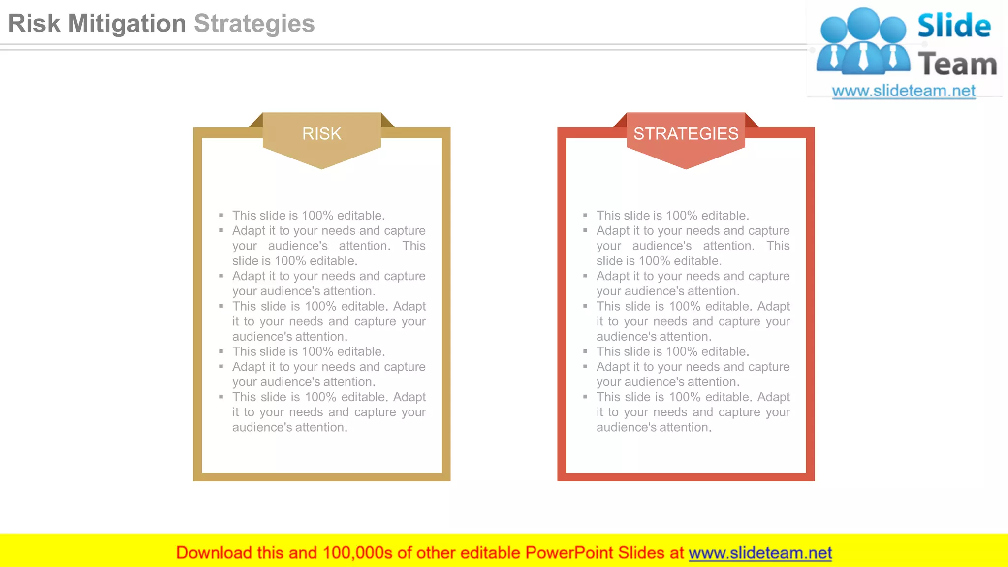 RISK
▪ This slide is 100% editable.
▪ Adapt it to your needs and capture
your audience's attention. This
slide is 100% editable.
▪ Adapt it to your needs and capture
your audience's attention.
▪ This slide is 100% editable. Adapt
it to your needs and capture your
audience's attention.
▪ This slide is 100% editable.
▪ Adapt it to your needs and capture
your audience's attention.
▪ This slide is 100% editable. Adapt
it to your needs and capture your
audience's attention.
STRATEGIES
▪ This slide is 100% editable.
▪ Adapt it to your needs and capture
your audience's attention. This
slide is 100% editable.
▪ Adapt it to your needs and capture
your audience's attention.
▪ This slide is 100% editable. Adapt
it to your needs and capture your
audience's attention.
▪ This slide is 100% editable.
▪ Adapt it to your needs and capture
your audience's attention.
▪ This slide is 100% editable. Adapt
it to your needs and capture your
audience's attention.
39
Risk Mitigation Strategies
 