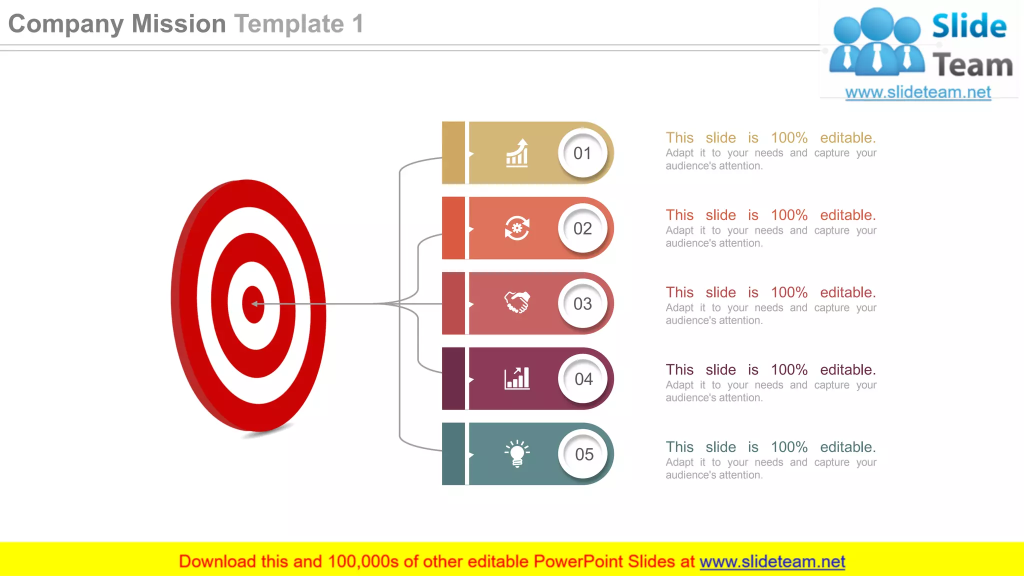 02
03
04
01
05
This slide is 100% editable.
Adapt it to your needs and capture your
audience's attention.
This slide is 100% editable.
Adapt it to your needs and capture your
audience's attention.
This slide is 100% editable.
Adapt it to your needs and capture your
audience's attention.
This slide is 100% editable.
Adapt it to your needs and capture your
audience's attention.
This slide is 100% editable.
Adapt it to your needs and capture your
audience's attention.
4
Company Mission Template 1
 
