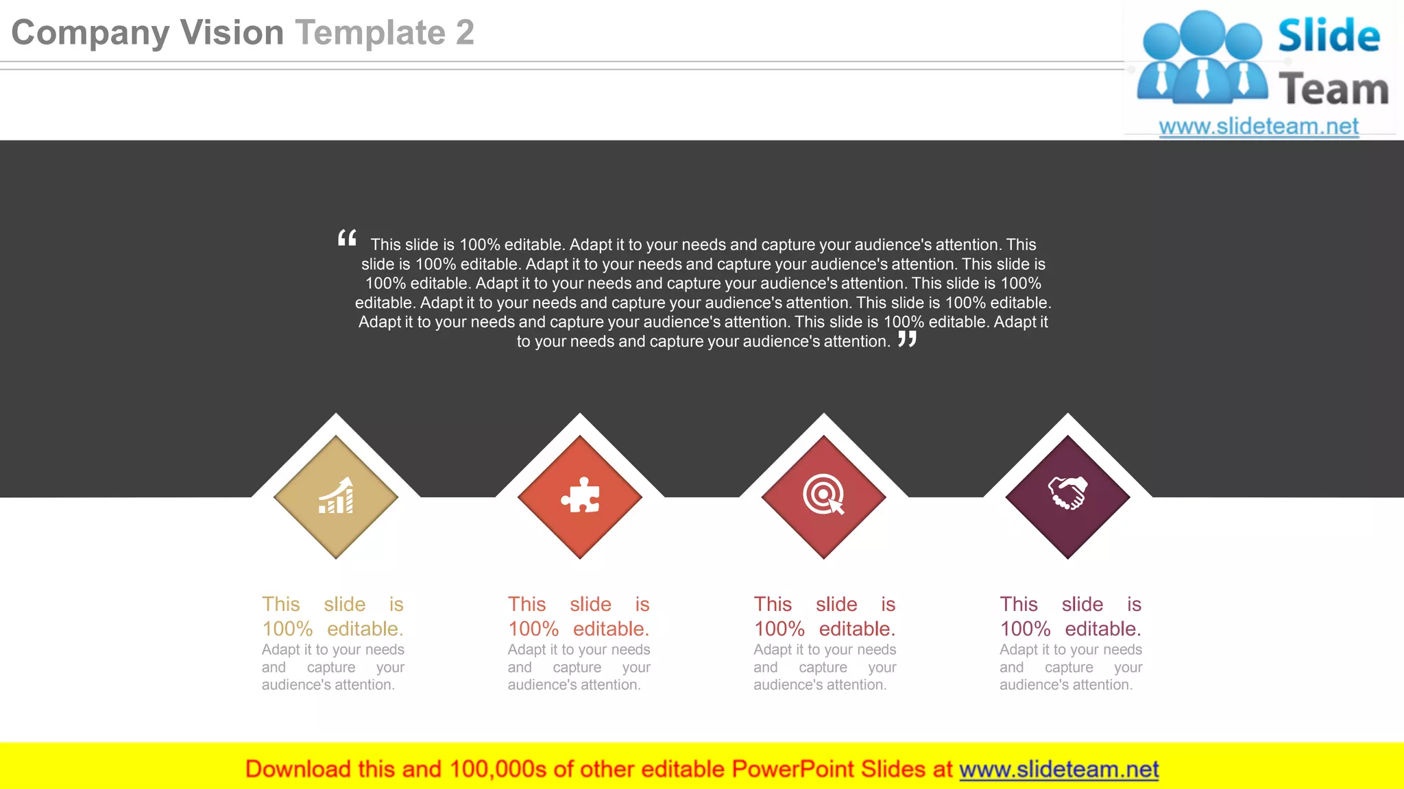 This slide is
100% editable.
Adapt it to your needs
and capture your
audience's attention.
This slide is
100% editable.
Adapt it to your needs
and capture your
audience's attention.
This slide is
100% editable.
Adapt it to your needs
and capture your
audience's attention.
This slide is
100% editable.
Adapt it to your needs
and capture your
audience's attention.
This slide is 100% editable. Adapt it to your needs and capture your audience's attention. This
slide is 100% editable. Adapt it to your needs and capture your audience's attention. This slide is
100% editable. Adapt it to your needs and capture your audience's attention. This slide is 100%
editable. Adapt it to your needs and capture your audience's attention. This slide is 100% editable.
Adapt it to your needs and capture your audience's attention. This slide is 100% editable. Adapt it
to your needs and capture your audience's attention.
8
Company Vision Template 2
 