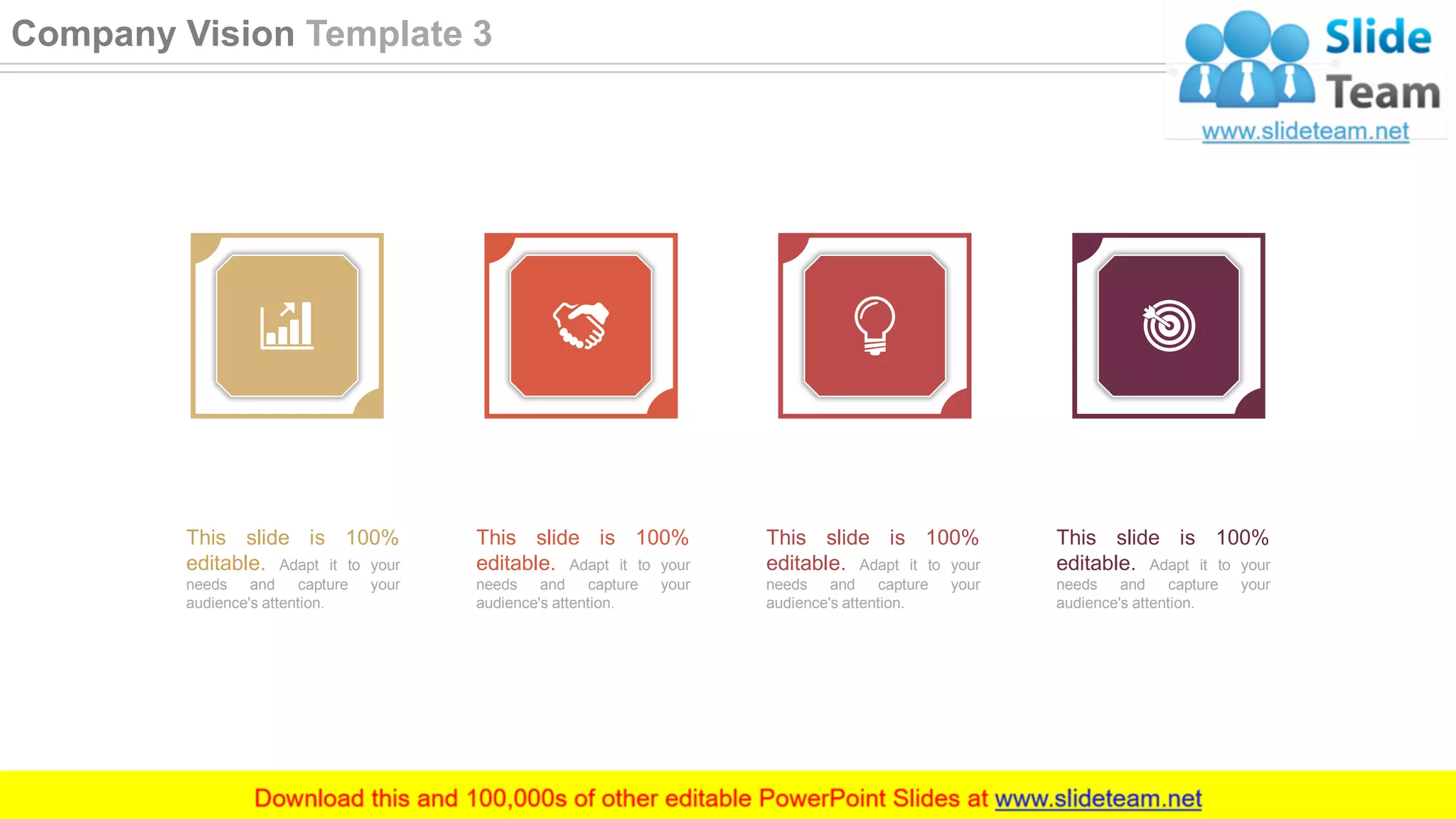 This slide is 100%
editable. Adapt it to your
needs and capture your
audience's attention.
This slide is 100%
editable. Adapt it to your
needs and capture your
audience's attention.
This slide is 100%
editable. Adapt it to your
needs and capture your
audience's attention.
This slide is 100%
editable. Adapt it to your
needs and capture your
audience's attention.
9
Company Vision Template 3
 