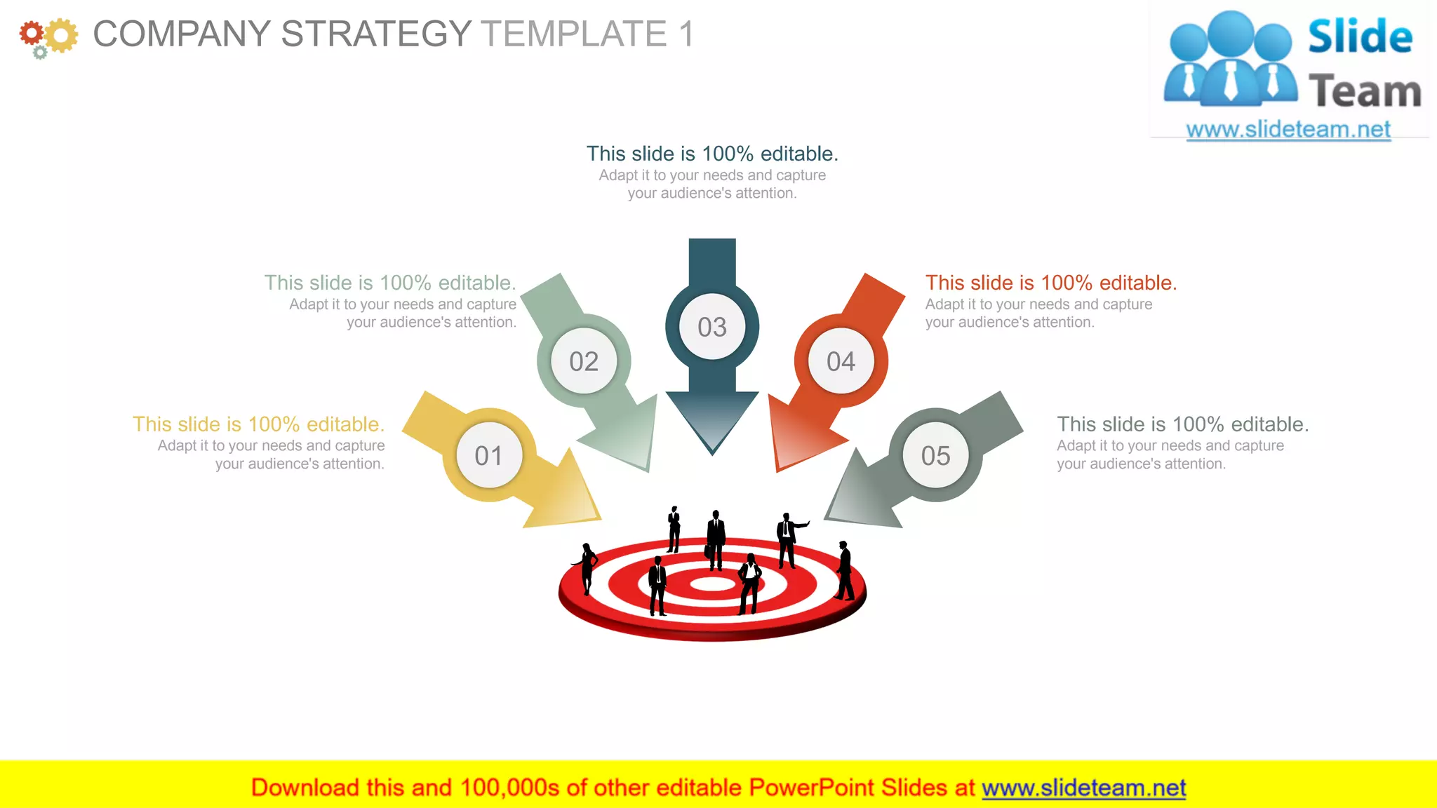 www.companyname.com 10
03
04
0501
02
This slide is 100% editable.
Adapt it to your needs and capture
your audience's attention.
This slide is 100% editable.
Adapt it to your needs and capture
your audience's attention.
This slide is 100% editable.
Adapt it to your needs and capture
your audience's attention.
This slide is 100% editable.
Adapt it to your needs and capture
your audience's attention.
This slide is 100% editable.
Adapt it to your needs and capture
your audience's attention.
COMPANY STRATEGY TEMPLATE 1
 