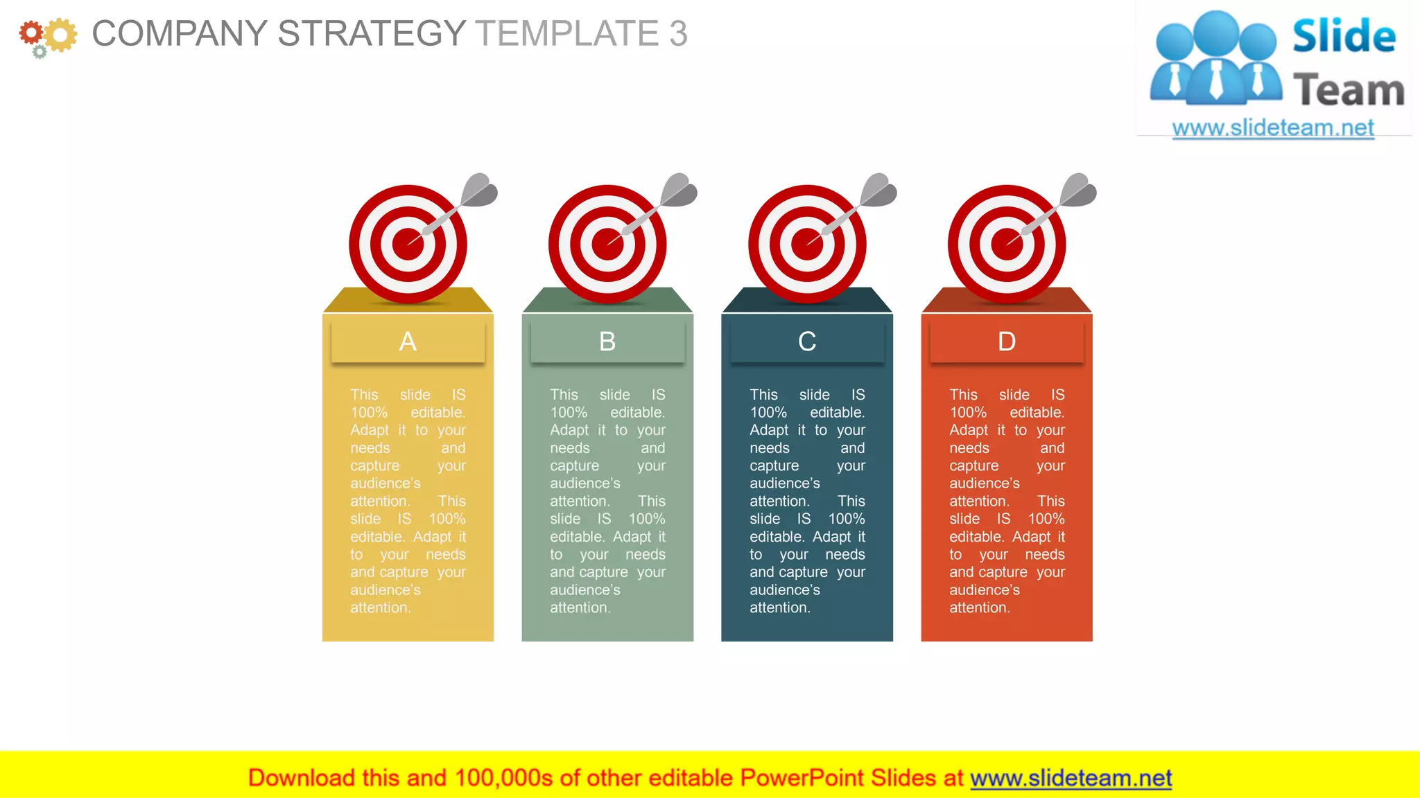 www.companyname.com 12
A
This slide IS
100% editable.
Adapt it to your
needs and
capture your
audience’s
attention. This
slide IS 100%
editable. Adapt it
to your needs
and capture your
audience’s
attention.
B
This slide IS
100% editable.
Adapt it to your
needs and
capture your
audience’s
attention. This
slide IS 100%
editable. Adapt it
to your needs
and capture your
audience’s
attention.
C
This slide IS
100% editable.
Adapt it to your
needs and
capture your
audience’s
attention. This
slide IS 100%
editable. Adapt it
to your needs
and capture your
audience’s
attention.
D
This slide IS
100% editable.
Adapt it to your
needs and
capture your
audience’s
attention. This
slide IS 100%
editable. Adapt it
to your needs
and capture your
audience’s
attention.
COMPANY STRATEGY TEMPLATE 3
 