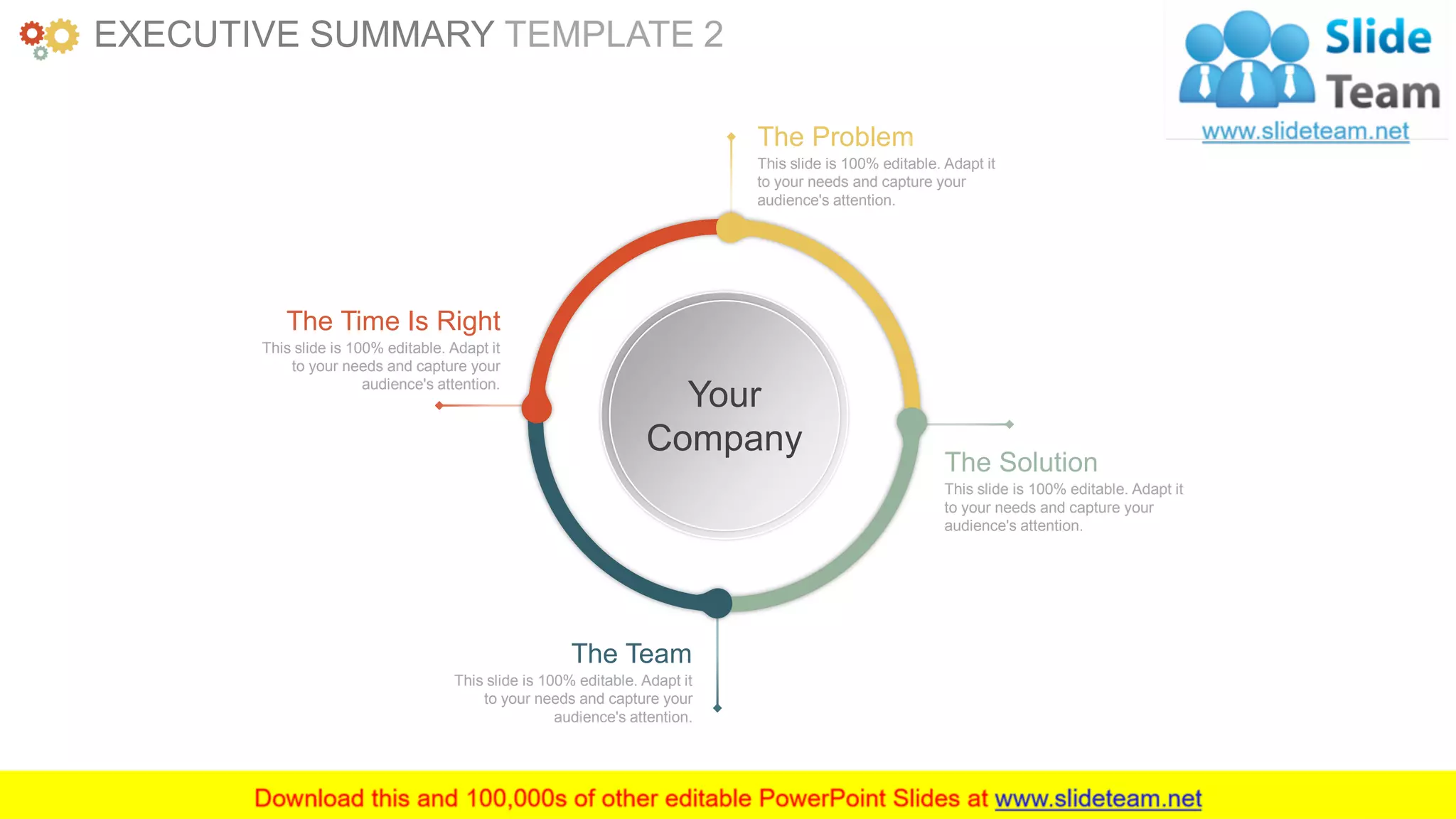 www.companyname.com 3
This slide is 100% editable. Adapt it
to your needs and capture your
audience's attention.
The Problem
This slide is 100% editable. Adapt it
to your needs and capture your
audience's attention.
The Team
This slide is 100% editable. Adapt it
to your needs and capture your
audience's attention.
The Solution
This slide is 100% editable. Adapt it
to your needs and capture your
audience's attention.
The Time Is Right
Your
Company
EXECUTIVE SUMMARY TEMPLATE 2
 