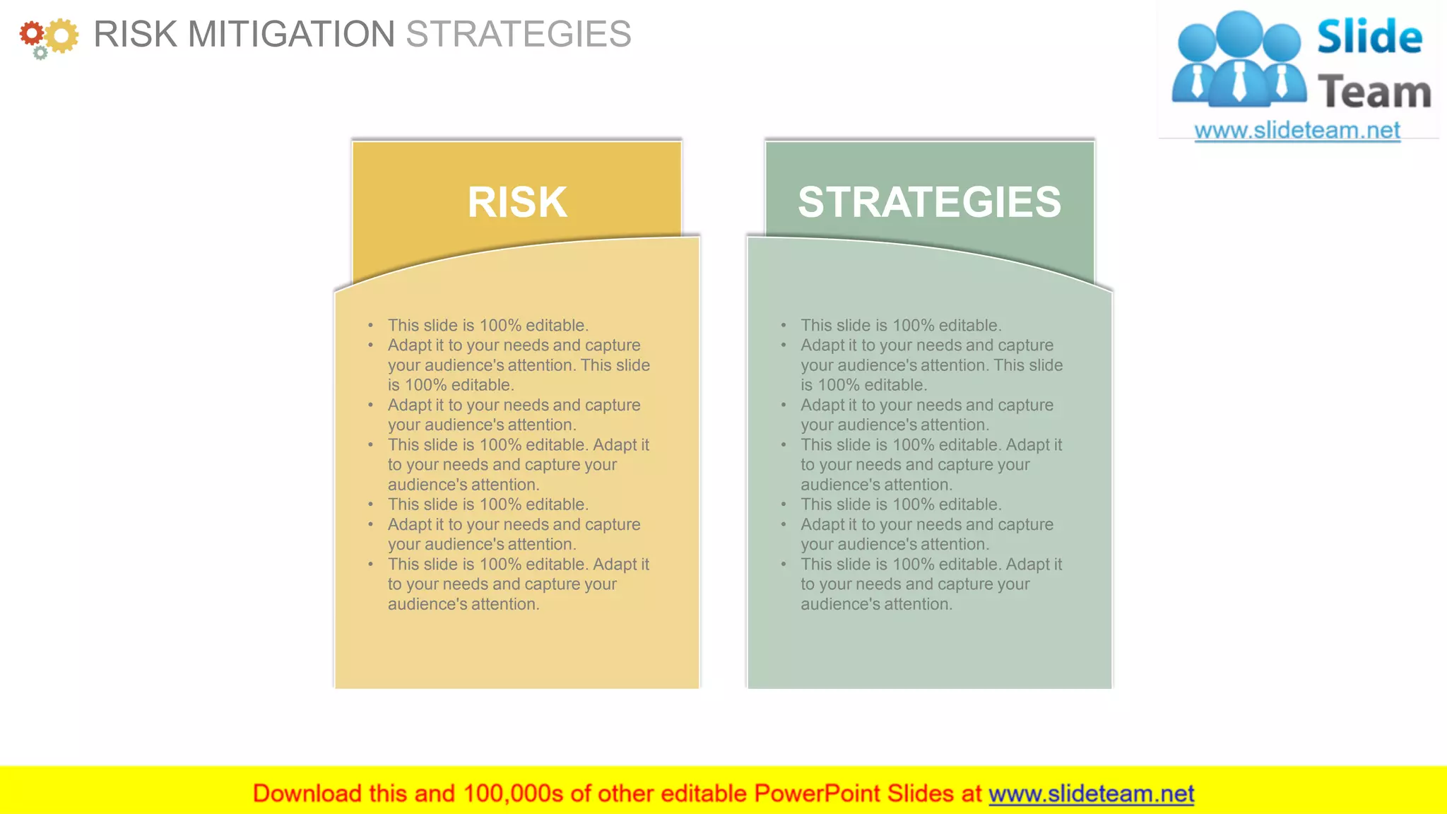 www.companyname.com 39
RISK
• This slide is 100% editable.
• Adapt it to your needs and capture
your audience's attention. This slide
is 100% editable.
• Adapt it to your needs and capture
your audience's attention.
• This slide is 100% editable. Adapt it
to your needs and capture your
audience's attention.
• This slide is 100% editable.
• Adapt it to your needs and capture
your audience's attention.
• This slide is 100% editable. Adapt it
to your needs and capture your
audience's attention.
STRATEGIES
• This slide is 100% editable.
• Adapt it to your needs and capture
your audience's attention. This slide
is 100% editable.
• Adapt it to your needs and capture
your audience's attention.
• This slide is 100% editable. Adapt it
to your needs and capture your
audience's attention.
• This slide is 100% editable.
• Adapt it to your needs and capture
your audience's attention.
• This slide is 100% editable. Adapt it
to your needs and capture your
audience's attention.
RISK MITIGATION STRATEGIES
 
