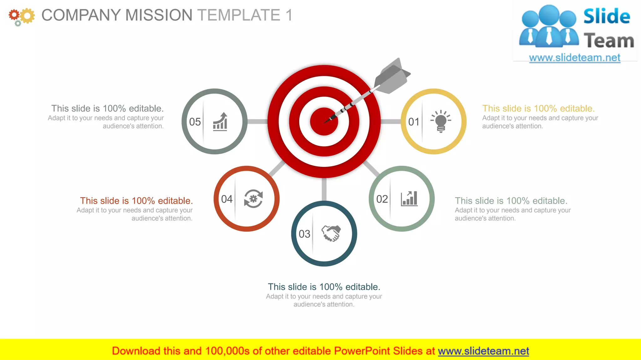 www.companyname.com 4
01
0204
03
05
This slide is 100% editable.
Adapt it to your needs and capture your
audience's attention.
This slide is 100% editable.
Adapt it to your needs and capture your
audience's attention.
This slide is 100% editable.
Adapt it to your needs and capture your
audience's attention.
This slide is 100% editable.
Adapt it to your needs and capture your
audience's attention.
This slide is 100% editable.
Adapt it to your needs and capture your
audience's attention.
COMPANY MISSION TEMPLATE 1
 