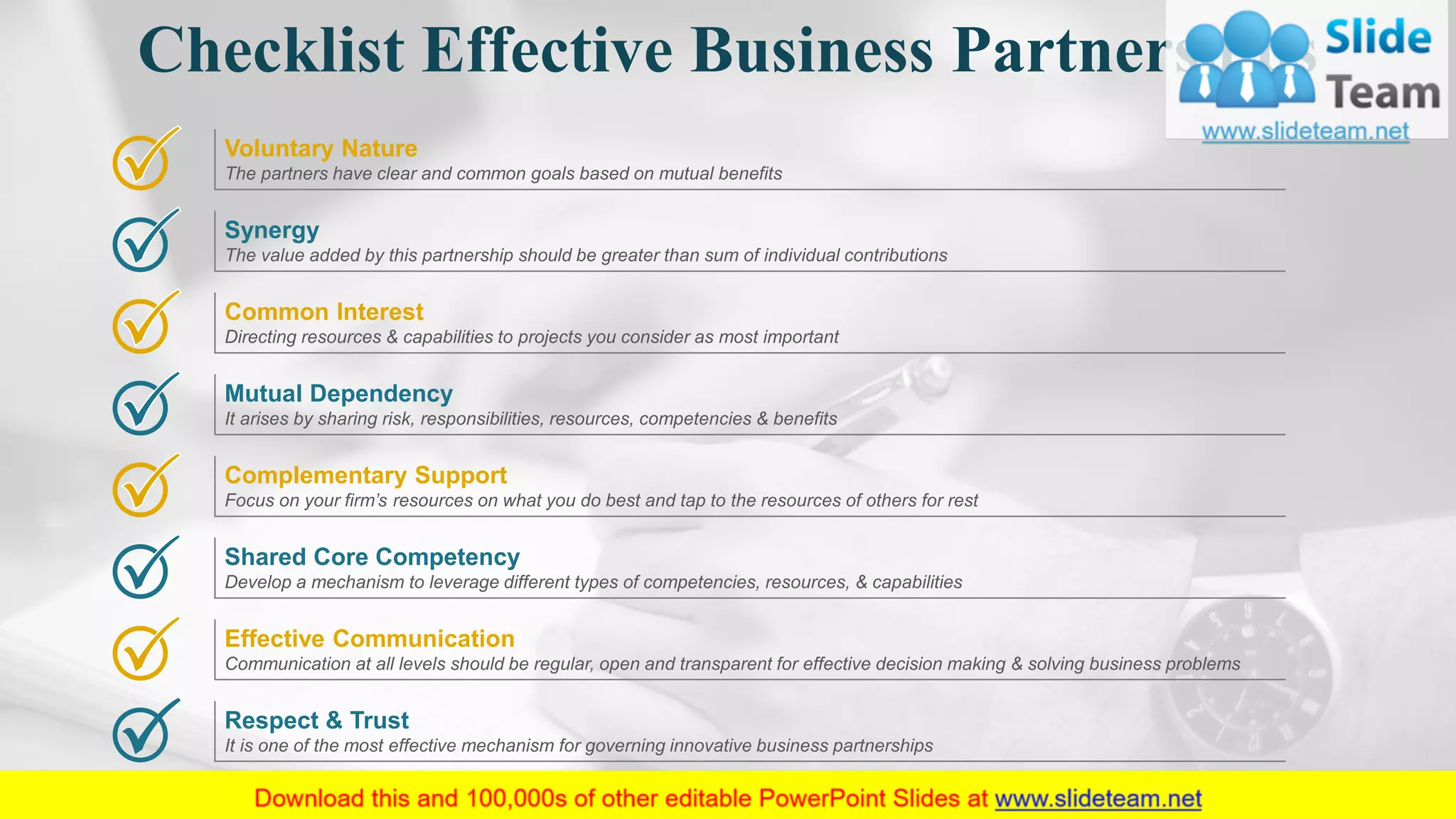 Common Interest
Directing resources & capabilities to projects you consider as most important
Mutual Dependency
It arises by sharing risk, responsibilities, resources, competencies & benefits
Complementary Support
Focus on your firm’s resources on what you do best and tap to the resources of others for rest
Shared Core Competency
Develop a mechanism to leverage different types of competencies, resources, & capabilities
Effective Communication
Communication at all levels should be regular, open and transparent for effective decision making & solving business problems
Respect & Trust
It is one of the most effective mechanism for governing innovative business partnerships
Voluntary Nature
The partners have clear and common goals based on mutual benefits
Synergy
The value added by this partnership should be greater than sum of individual contributions
Checklist Effective Business Partnerships
11
 