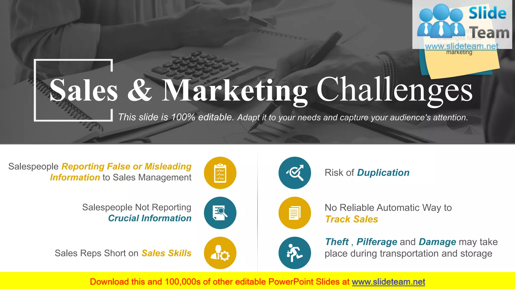 Sales Reps Short on Sales Skills
Salespeople Reporting False or Misleading
Information to Sales Management
Salespeople Not Reporting
Crucial Information
Risk of Duplication
Theft , Pilferage and Damage may take
place during transportation and storage
No Reliable Automatic Way to
Track Sales
Sales & Marketing Challenges
This slide is 100% editable. Adapt it to your needs and capture your audience's attention.
Some common
challenges faced
during sales and
marketing
21
 
