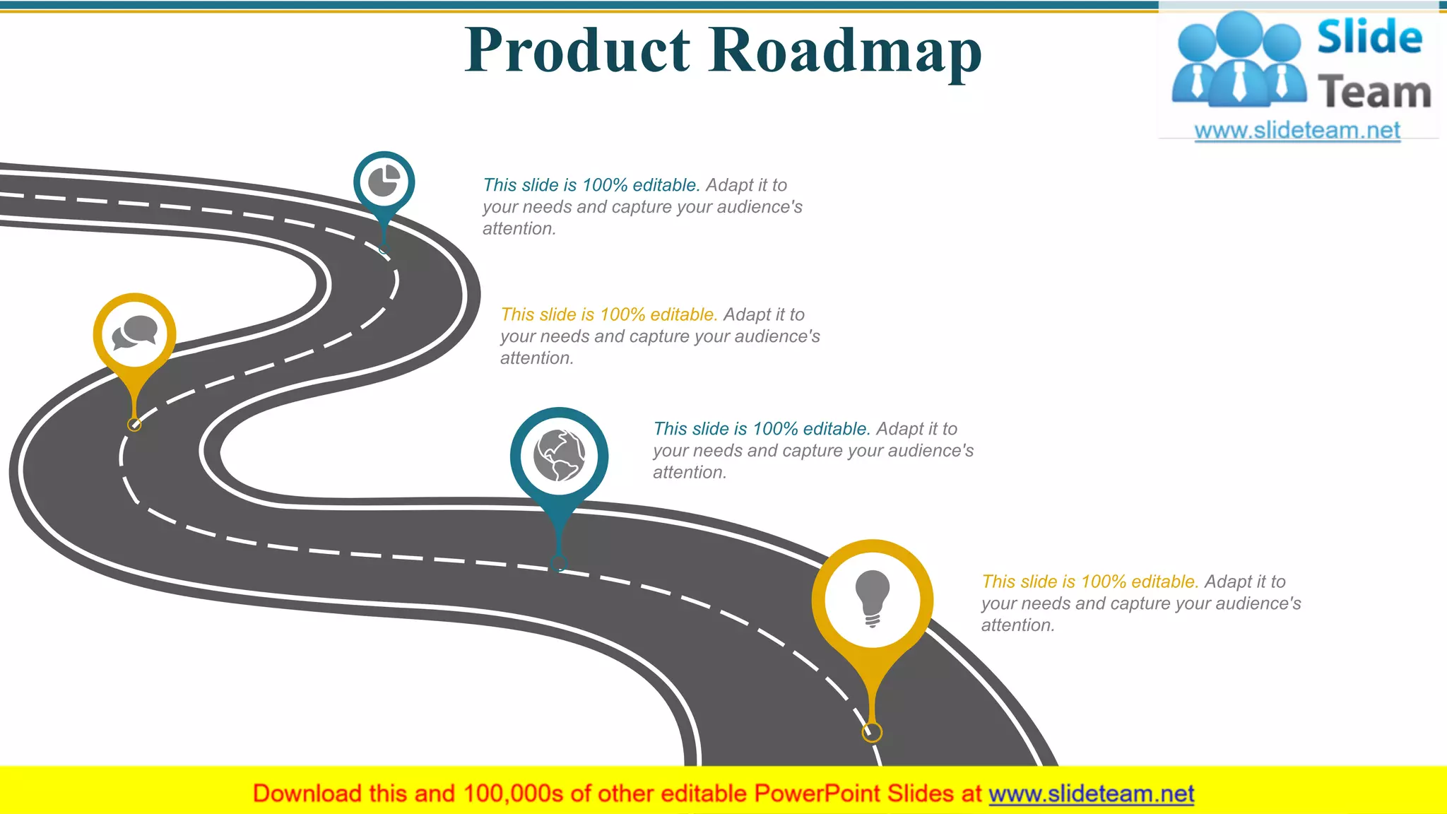 Product Roadmap
27
This slide is 100% editable. Adapt it to
your needs and capture your audience's
attention.
This slide is 100% editable. Adapt it to
your needs and capture your audience's
attention.
This slide is 100% editable. Adapt it to
your needs and capture your audience's
attention.
This slide is 100% editable. Adapt it to
your needs and capture your audience's
attention.
 