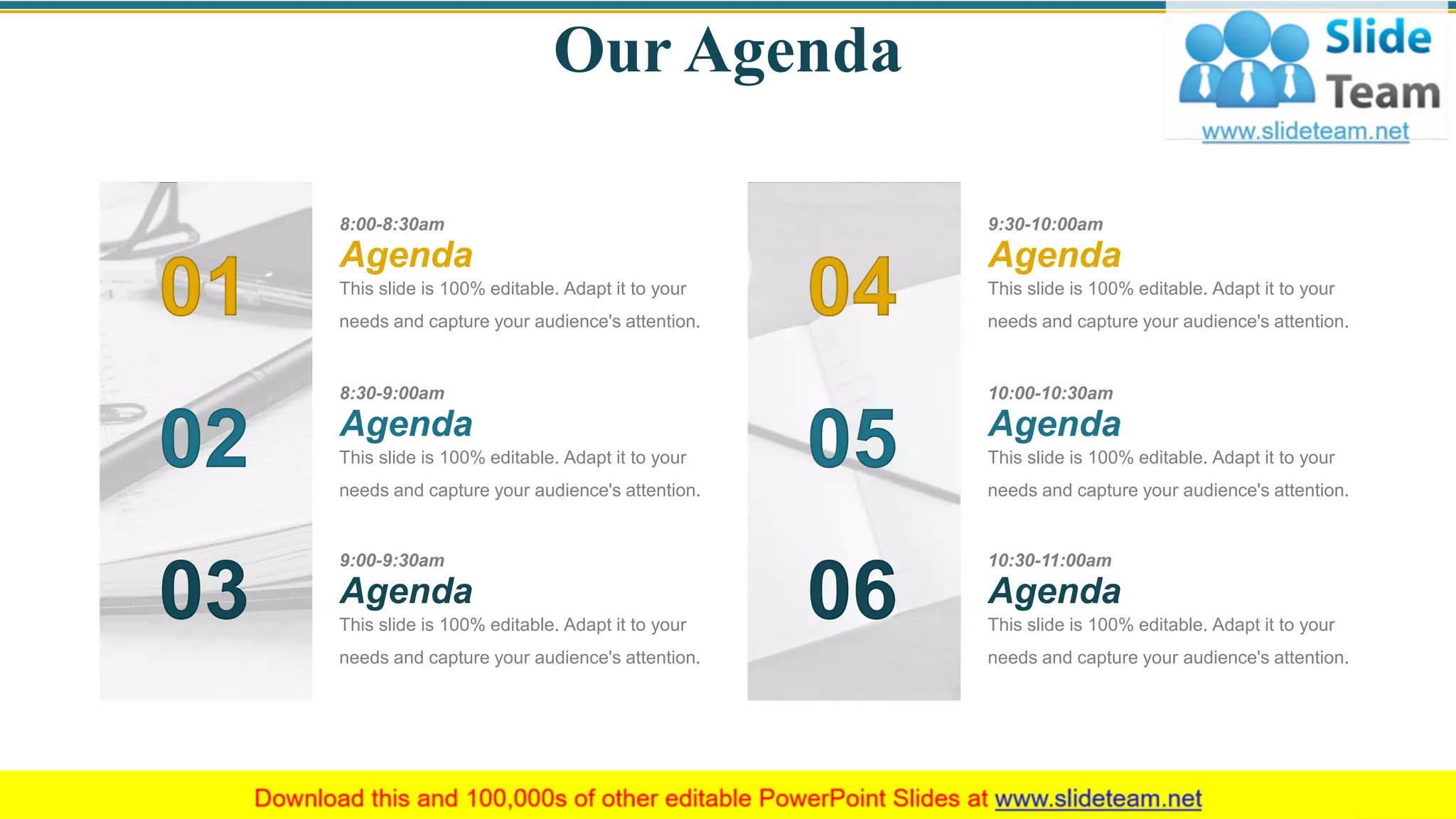 Our Agenda
01
02
03
04
05
06
8:00-8:30am
This slide is 100% editable. Adapt it to your
needs and capture your audience's attention.
Agenda
8:30-9:00am
This slide is 100% editable. Adapt it to your
needs and capture your audience's attention.
Agenda
9:00-9:30am
This slide is 100% editable. Adapt it to your
needs and capture your audience's attention.
Agenda
9:30-10:00am
This slide is 100% editable. Adapt it to your
needs and capture your audience's attention.
Agenda
10:00-10:30am
This slide is 100% editable. Adapt it to your
needs and capture your audience's attention.
Agenda
10:30-11:00am
This slide is 100% editable. Adapt it to your
needs and capture your audience's attention.
Agenda
3
 