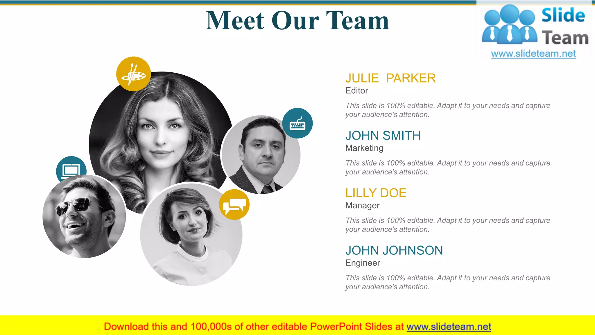 Meet Our Team
Editor
This slide is 100% editable. Adapt it to your needs and capture
your audience's attention.
JULIE PARKER
Marketing
This slide is 100% editable. Adapt it to your needs and capture
your audience's attention.
JOHN SMITH
Engineer
This slide is 100% editable. Adapt it to your needs and capture
your audience's attention.
JOHN JOHNSON
Manager
This slide is 100% editable. Adapt it to your needs and capture
your audience's attention.
LILLY DOE
47
 