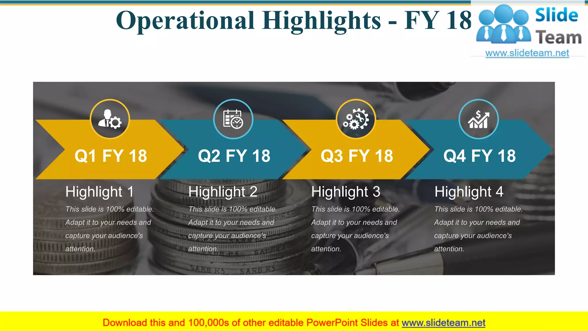 Operational Highlights - FY 18
Q1 FY 18 Q2 FY 18 Q3 FY 18 Q4 FY 18
This slide is 100% editable.
Adapt it to your needs and
capture your audience's
attention.
Highlight 1
This slide is 100% editable.
Adapt it to your needs and
capture your audience's
attention.
Highlight 2
This slide is 100% editable.
Adapt it to your needs and
capture your audience's
attention.
Highlight 3
This slide is 100% editable.
Adapt it to your needs and
capture your audience's
attention.
Highlight 4
5
 