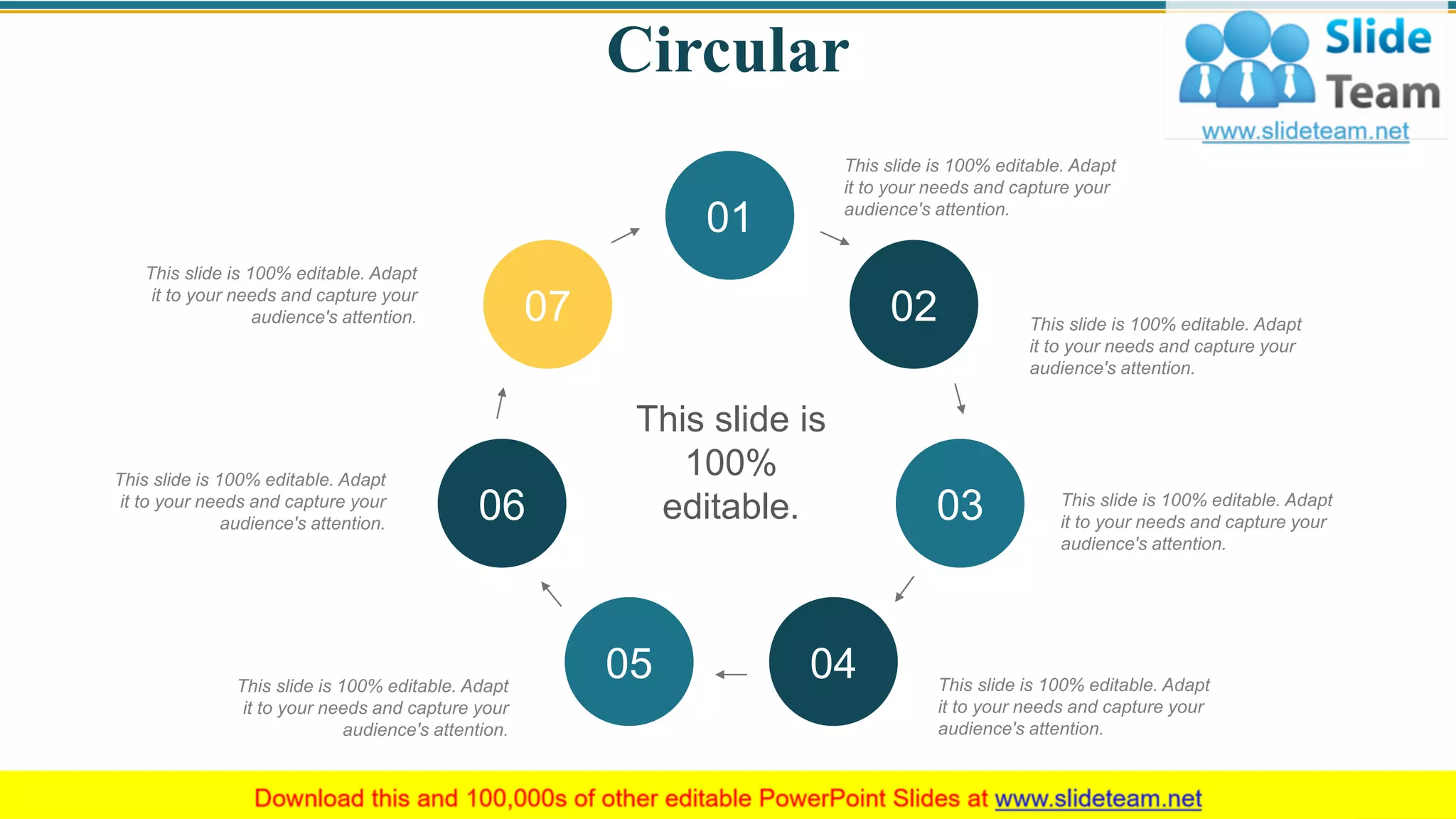 Circular
This slide is 100% editable. Adapt
it to your needs and capture your
audience's attention.
This slide is 100% editable. Adapt
it to your needs and capture your
audience's attention.
This slide is 100% editable. Adapt
it to your needs and capture your
audience's attention.
This slide is 100% editable. Adapt
it to your needs and capture your
audience's attention.
This slide is 100% editable. Adapt
it to your needs and capture your
audience's attention.
This slide is 100% editable. Adapt
it to your needs and capture your
audience's attention.
This slide is 100% editable. Adapt
it to your needs and capture your
audience's attention.
This slide is
100%
editable.
01
02
03
0405
06
07
52
 