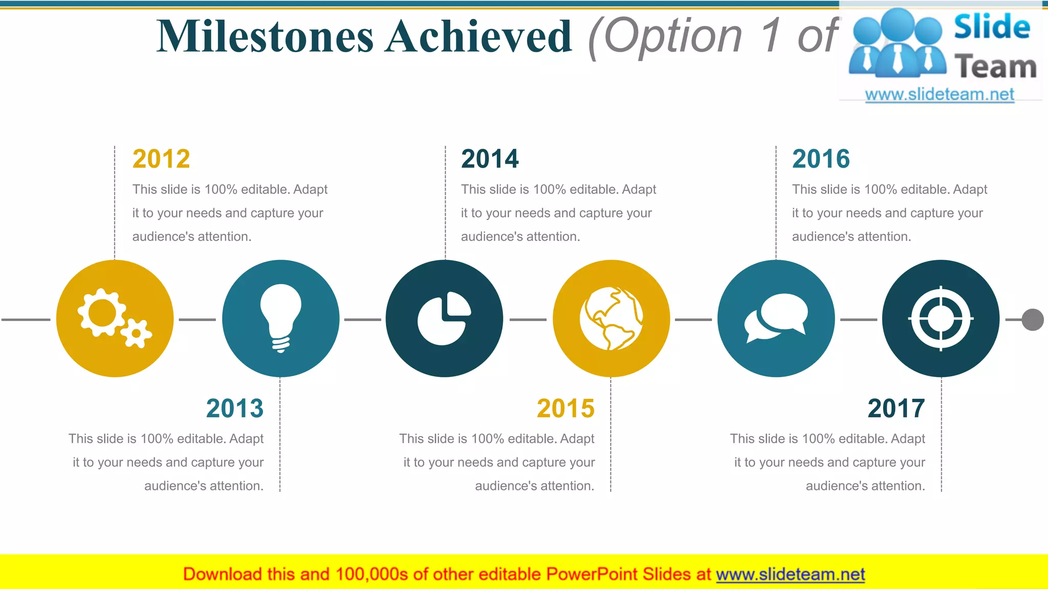 Milestones Achieved (Option 1 of 2)
2016
This slide is 100% editable. Adapt
it to your needs and capture your
audience's attention.
2012
This slide is 100% editable. Adapt
it to your needs and capture your
audience's attention.
2014
This slide is 100% editable. Adapt
it to your needs and capture your
audience's attention.
This slide is 100% editable. Adapt
it to your needs and capture your
audience's attention.
2017
This slide is 100% editable. Adapt
it to your needs and capture your
audience's attention.
2015
This slide is 100% editable. Adapt
it to your needs and capture your
audience's attention.
2013
6
 