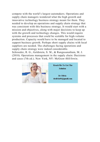 compete with the world’s largest automakers. Operations and
supply chain managers wondered what the high growth and
innovative technology business strategy meant for them. They
needed to develop an operations and supply chain strategy that
was consistent with this business strategy. It would start with a
mission and objectives, along with major decisions to keep up
with the growth and technology changes. This would require
systems and processes that could be scalable for high-volume
production. Capacity would have to be managed and located to
support business growth. Perhaps short supply chains with local
suppliers are needed. The challenges facing operations and
supply chain strategy were indeed considerable.
Schroeder, R. G., Goldstein, S. M., & Rungusanatham, M. J.
(2018). Operations management in the supply chain: Decisions
and cases (7th ed.). New York, NY: McGraw-Hill/Irwin.
 