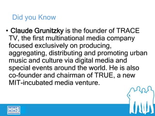 Did you Know
• Claude Grunitzky is the founder of TRACE
TV, the first multinational media company
focused exclusively on producing,
aggregating, distributing and promoting urban
music and culture via digital media and
special events around the world. He is also
co-founder and chairman of TRUE, a new
MIT-incubated media venture.
 