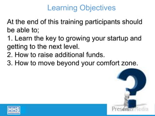 At the end of this training participants should
be able to;
1. Learn the key to growing your startup and
getting to the next level.
2. How to raise additional funds.
3. How to move beyond your comfort zone.
Learning Objectives
 