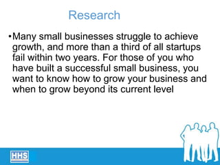 •Many small businesses struggle to achieve
growth, and more than a third of all startups
fail within two years. For those of you who
have built a successful small business, you
want to know how to grow your business and
when to grow beyond its current level
Research
 