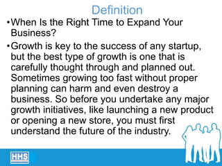 •When Is the Right Time to Expand Your
Business?
•Growth is key to the success of any startup,
but the best type of growth is one that is
carefully thought through and planned out.
Sometimes growing too fast without proper
planning can harm and even destroy a
business. So before you undertake any major
growth initiatives, like launching a new product
or opening a new store, you must first
understand the future of the industry.
Definition
 