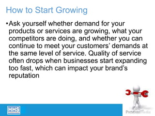 How to Start Growing
•Ask yourself whether demand for your
products or services are growing, what your
competitors are doing, and whether you can
continue to meet your customers’ demands at
the same level of service. Quality of service
often drops when businesses start expanding
too fast, which can impact your brand’s
reputation
 