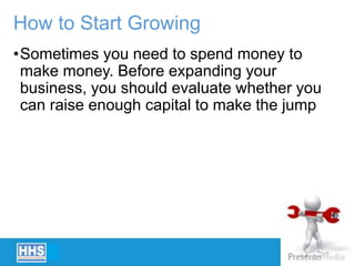 How to Start Growing
•Sometimes you need to spend money to
make money. Before expanding your
business, you should evaluate whether you
can raise enough capital to make the jump
 